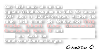 Seit 1999 sende ich mit den Raumzeitwellen digitale Webphilosophie ins Netz. Ab Januar 2007 auch in BLOG-Formaten. Klicken Sie ruhig auch einmal die Menüpunkte Krieg, Frieden, Zukunft, Kunst, Wissenschaft, Gesellschaft, Natur, iT und die kosmische Welle an. Auch der Kalender der Zukunft bietet viele Überraschungen.
                                                    Ernesto O.