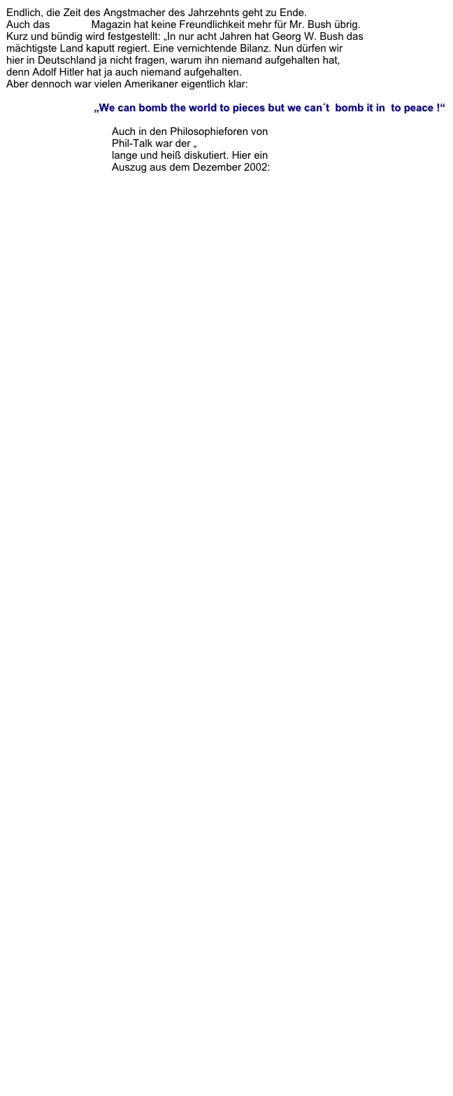 Endlich, die Zeit des Angstmacher des Jahrzehnts geht zu Ende.  Auch das STERN Magazin hat keine Freundlichkeit mehr für Mr. Bush übrig.  Kurz und bündig wird festgestellt: „In nur acht Jahren hat Georg W. Bush das  mächtigste Land kaputt regiert. Eine vernichtende Bilanz. Nun dürfen wir  hier in Deutschland ja nicht fragen, warum ihn niemand aufgehalten hat,  denn Adolf Hitler hat ja auch niemand aufgehalten.  Aber dennoch war vielen Amerikaner eigentlich klar:  

„We can bomb the world to pieces but we can´t  bomb it in  to peace !“

Auch in den Philosophieforen von  Phil-Talk war der „ Der Irak-Krieg“
lange und heiß diskutiert. Hier ein  Auszug aus dem Dezember 2002:  
Bomb the world - Spearhead

