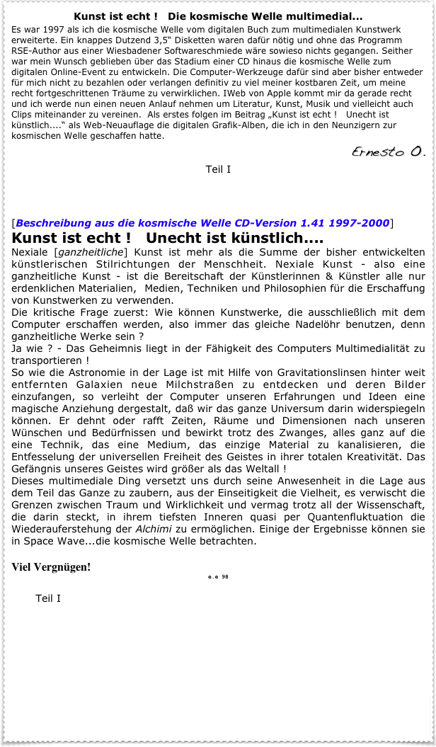 Kunst ist echt !   Die kosmische Welle multimedial...
Es war 1997 als ich die kosmische Welle vom digitalen Buch zum multimedialen Kunstwerk erweiterte. Ein knappes Dutzend 3,5“ Disketten waren dafür nötig und ohne das Programm RSE-Author aus einer Wiesbadener Softwareschmiede wäre sowieso nichts gegangen. Seither war mein Wunsch geblieben über das Stadium einer CD hinaus die kosmische Welle zum digitalen Online-Event zu entwickeln. Die Computer-Werkzeuge dafür sind aber bisher entweder für mich nicht zu bezahlen oder verlangen definitiv zu viel meiner kostbaren Zeit, um meine recht fortgeschrittenen Träume zu verwirklichen. IWeb von Apple kommt mir da gerade recht und ich werde nun einen neuen Anlauf nehmen um Literatur, Kunst, Musik und vielleicht auch Clips miteinander zu vereinen.  Als erstes folgen im Beitrag „Kunst ist echt !   Unecht ist künstlich....“ als Web-Neuauflage die digitalen Grafik-Alben, die ich in den Neunzigern zur kosmischen Welle geschaffen hatte.   
  Ernesto O.
Teil I
 Fraktale

[Beschreibung aus die kosmische Welle CD-Version 1.41 1997-2000]
Kunst ist echt !   Unecht ist künstlich....   
Nexiale [ganzheitliche] Kunst ist mehr als die Summe der bisher entwickelten künstlerischen Stilrichtungen der Menschheit. Nexiale Kunst - also eine ganzheitliche Kunst - ist die Bereitschaft der Künstlerinnen & Künstler alle nur erdenklichen Materialien,  Medien, Techniken und Philosophien für die Erschaffung von Kunstwerken zu verwenden. 
Die kritische Frage zuerst: Wie können Kunstwerke, die ausschließlich mit dem Computer erschaffen werden, also immer das gleiche Nadelöhr benutzen, denn ganzheitliche Werke sein ?
Ja wie ? - Das Geheimnis liegt in der Fähigkeit des Computers Multimedialität zu transportieren !
So wie die Astronomie in der Lage ist mit Hilfe von Gravitationslinsen hinter weit entfernten Galaxien neue Milchstraßen zu entdecken und deren Bilder einzufangen, so verleiht der Computer unseren Erfahrungen und Ideen eine magische Anziehung dergestalt, daß wir das ganze Universum darin widerspiegeln können. Er dehnt oder rafft Zeiten, Räume und Dimensionen nach unseren Wünschen und Bedürfnissen und bewirkt trotz des Zwanges, alles ganz auf die eine Technik, das eine Medium, das einzige Material zu kanalisieren, die Entfesselung der universellen Freiheit des Geistes in ihrer totalen Kreativität. Das Gefängnis unseres Geistes wird größer als das Weltall !
Dieses multimediale Ding versetzt uns durch seine Anwesenheit in die Lage aus dem Teil das Ganze zu zaubern, aus der Einseitigkeit die Vielheit, es verwischt die Grenzen zwischen Traum und Wirklichkeit und vermag trotz all der Wissenschaft, die darin steckt, in ihrem tiefsten Inneren quasi per Quantenfluktuation die Wiederauferstehung der Alchimi zu ermöglichen. Einige der Ergebnisse können sie in Space Wave...die kosmische Welle betrachten.
 Viel Vergnügen!    
e.e 98

       Teil I
 Fraktale






