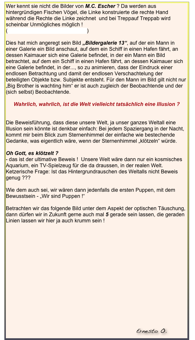 Wer kennt sie nicht die Bilder von M.C. Escher ? Da werden aus hintergründigen Fischen Vögel, die Linke konstruierte die rechte Hand während die Rechte die Linke zeichnet  und bei Treppauf Treppab wird scheinbar Unmögliches möglich ! 
(zur Liste bekannter Escher-Poster)

Dies hat mich angeregt sein Bild „Bildergalerie 13“, auf der ein Mann in einer Galerie ein Bild anschaut, auf dem ein Schiff in einen Hafen fährt, an dessen Kaimauer sich eine Galerie befindet, in der ein Mann ein Bild betrachtet, auf dem ein Schiff in einen Hafen fährt, an dessen Kaimauer sich eine Galerie befindet, in der..., so zu animieren, dass der Eindruck einer endlosen Betrachtung und damit der endlosen Verschachtelung der beteiligten Objekte bzw. Subjekte entsteht. Für den Mann im Bild gilt nicht nur „Big Brother is wachting him“ er ist auch zugleich der Beobachtende und der (sich selbst) Beobachtende.

Wahrlich, wahrlich, ist die Welt vielleicht tatsächlich eine Illusion ?


Die Beweisführung, dass diese unsere Welt, ja unser ganzes Weltall eine Illusion sein könnte ist denkbar einfach: Bei jedem Spaziergang in der Nacht, kommt mir beim Blick zum Sternenhimmel der einfache wie bestechende Gedanke, was eigentlich wäre, wenn der Sternenhimmel „klötzeln“ würde.

Oh Gott, es klötzelt ?
- das ist der ultimative Beweis !  Unsere Welt wäre dann nur ein kosmisches Aquarium, ein TV-Spielzeug für die da draussen, in der realen Welt.    Ketzerische Frage: Ist das Hintergrundrauschen des Weltalls nicht Beweis genug ???

Wie dem auch sei, wir wären dann jedenfalls die ersten Puppen, mit dem Bewusstsein - „Wir sind Puppen !“

Betrachten wir das folgende Bild unter dem Aspekt der optischen Täuschung, dann dürfen wir in Zukunft gerne auch mal 5 gerade sein lassen, die geraden Linien lassen wir hier ja auch krumm sein !









      
 
           



                                                                                                                                                                                                                             Ernesto O.