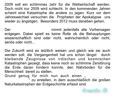 2009 soll ein schlimmes Jahr für die Weltwirtschaft werden. Doch nicht nur 2009 wird schlecht. In den kommenden Jahren scheint eine Katastrophe die andere zu jagen. Kurz vor dem Jahreswechsel versuchen die  Propheten der Apokalypse  uns wieder zu ängstigen.  Besonders 2012 muss daneben gehen. 

Der Kalender der Zukunft nimmt jedenfalls alle Vorhersagen entgegen. Dabei spielt es keine Rolle ob die Behauptungen wissenschaftlich sind oder nicht, wahrscheinlich oder nicht, seriös oder nicht...

Die Zukunft wird es letztlich weisen und gleich wie sie auch werden soll, die Vergangenheit hat uns schon längst  durch bleibende Zeugnisse von irdischen und kosmischen Katastrophen gezeigt, dass keine noch so schlimme Zerstörung  die Erde daran hindern konnte, den Nährboden für die Menschheit  bereit zu stellen. 
Grund genug für mich nun auch einen „Kalender der Vergangenheit“ zu erstellen, in dem ausschließlich die großen Naturkatastrophen der Erdgeschichte erfasst sind.
                                                                           Ernesto O.