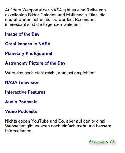 
Auf dem Webportal der NASA gibt es eine Reihe von exzellenten Bilder-Galerien und Multimedia-Files, die darauf warten betrachtet zu werden. Besonders interessant sind die folgenden Galerien:

Image of the Day  

Great Images in NASA

Planetary Photojournal

Astronomy Picture of the Day

Wem das noch nicht reicht, dem sei empfohlen:

NASA Television

Interactive Features

Audio Podcasts

Video Podcasts 

Nichts gegen YouTube und Co, aber auf den original Webseiten gibt es eben doch einfach mehr und bessere Informationen.     Click to NASA right now
               
                                                                      Ernesto O.
       