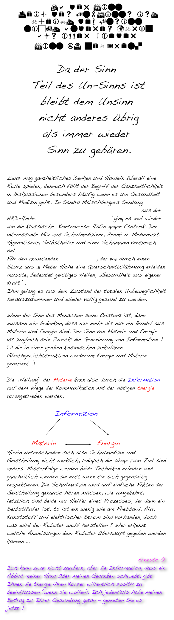 Da der Sinn
 Teil des Un-Sinns ist
bleibt dem Unsinn
 nicht anderes übrig
als immer wieder
 Sinn zu gebären. 

Da der Sinn
 Teil des Un-Sinns ist
bleibt dem Unsinn
 nicht anderes übrig
als immer wieder
 Sinn zu gebären.

Zwar mag ganzheitliches Denken und Handeln überall eine Rolle spielen, dennoch fällt der Begriff der Ganzheitlichkeit in Diskussionen besonders häufig wenn es um Gesundheit und Medizin geht. In Sandra Maischbergers Sendung „Hypnose und Schamanen: Kann der Geist heilen ?“ aus der ARD-Reihe „Menschen bei Maischberger“ging es mal wieder um die klassische  Kontroverse: Ratio gegen Esoterik. Der interessante Mix aus Schulmediziner, Promi u. Medienarzt, Hypnotiseur, Selbstheiler und einer Schamanin versprach viel. 
Für den anwesenden Clemens Kuby, der 1981 durch einen Sturz aus 15 Meter Höhe eine Querschnittslähmung erleiden musste, bedeutet geistiges Heilen, „Gesundheit aus eigener Kraft “.
Ihm gelang es aus dem Zustand der totalen Unbeweglichkeit herauszukommen und wieder völlig gesund zu werden. 	

Wenn der Sinn des Menschen seine Existenz ist, dann müssen wir bedenken, dass wir mehr als nur ein Bündel aus Materie und Energie sind. Der Sinn von Materie und Energie ist zugleich sein Zweck: die Generierung von Information !  (> die in einer großen kosmischen zirkulären Gleichgewichtsreaktion wiederum Energie und Materie generiert...) 		

Die „Heilung“ der Materie kann also durch die Information auf dem Wege der Kommunikation mit der nötigen Energie vorangetrieben werden.    	 	
 		
	             Information
             ￼          ￼  
        Materie   ￼  Energie
Hierin unterscheiden sich also Schulmedizin und Geistheilung nicht wirklich, lediglich die Wege zum Ziel sind anders. Misserfolge werden beide Techniken erleiden und ganzheitlich werden sie erst wenn sie sich gegenseitig respektieren. Die Schulmedizin wird auf einfache Fakten der Geistheilung genauso hören müssen, wie umgekehrt, letztlich sind beide nur Helfer eines Prozesses, der dann ein Selbstläufer ist. Es ist ein wenig wie am Fließband. Alu, Kunststoff und elektrischer Strom sind vorhanden, doch was wird der Roboter wohl herstellen ? Wer erkennt welche Anweisungen dem Roboter überhaupt gegeben werden können....
   
Ernesto O.
Ich kann zwar nicht zaubern, aber die Information, dass ein Abbild meiner Hand über meinen Gedanken schwebt, gibt Ihnen die Energie ihren Körper willentlich positiv zu beeinflussen (wenn sie wollen). Ich jedenfalls habe meinen Beitrag zu Ihrer Gesundung getan - genießen Sie es: 
jetzt !    