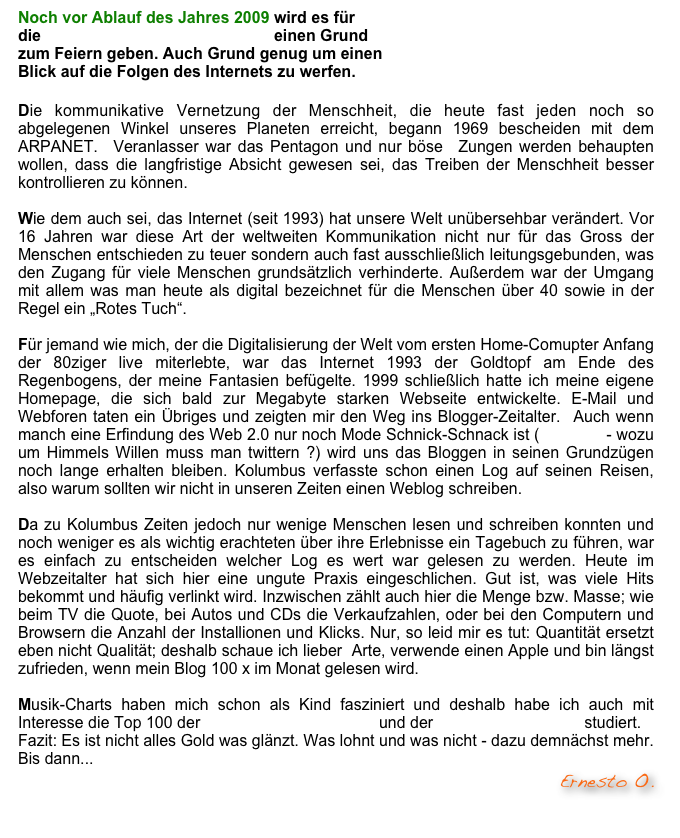 Noch vor Ablauf des Jahres 2009 wird es für  die Webseite der Raumzeitwellen einen Grund  zum Feiern geben. Auch Grund genug um einen  Blick auf die Folgen des Internets zu werfen.  

Die kommunikative Vernetzung der Menschheit, die heute fast jeden noch so abgelegenen Winkel unseres Planeten erreicht, begann 1969 bescheiden mit dem ARPANET.  Veranlasser war das Pentagon und nur böse  Zungen werden behaupten wollen, dass die langfristige Absicht gewesen sei, das Treiben der Menschheit besser kontrollieren zu können. 

Wie dem auch sei, das Internet (seit 1993) hat unsere Welt unübersehbar verändert. Vor 16 Jahren war diese Art der weltweiten Kommunikation nicht nur für das Gross der Menschen entschieden zu teuer sondern auch fast ausschließlich leitungsgebunden, was den Zugang für viele Menschen grundsätzlich verhinderte. Außerdem war der Umgang mit allem was man heute als digital bezeichnet für die Menschen über 40 sowie in der Regel ein „Rotes Tuch“.

Für jemand wie mich, der die Digitalisierung der Welt vom ersten Home-Comupter Anfang der 80ziger live miterlebte, war das Internet 1993 der Goldtopf am Ende des Regenbogens, der meine Fantasien befügelte. 1999 schließlich hatte ich meine eigene Homepage, die sich bald zur Megabyte starken Webseite entwickelte. E-Mail und Webforen taten ein Übriges und zeigten mir den Weg ins Blogger-Zeitalter.  Auch wenn manch eine Erfindung des Web 2.0 nur noch Mode Schnick-Schnack ist (Twittern - wozu um Himmels Willen muss man twittern ?) wird uns das Bloggen in seinen Grundzügen noch lange erhalten bleiben. Kolumbus verfasste schon einen Log auf seinen Reisen, also warum sollten wir nicht in unseren Zeiten einen Weblog schreiben. 

Da zu Kolumbus Zeiten jedoch nur wenige Menschen lesen und schreiben konnten und noch weniger es als wichtig erachteten über ihre Erlebnisse ein Tagebuch zu führen, war es einfach zu entscheiden welcher Log es wert war gelesen zu werden. Heute im Webzeitalter hat sich hier eine ungute Praxis eingeschlichen. Gut ist, was viele Hits bekommt und häufig verlinkt wird. Inzwischen zählt auch hier die Menge bzw. Masse; wie beim TV die Quote, bei Autos und CDs die Verkaufzahlen, oder bei den Computern und Browsern die Anzahl der Installionen und Klicks. Nur, so leid mir es tut: Quantität ersetzt eben nicht Qualität; deshalb schaue ich lieber  Arte, verwende einen Apple und bin längst zufrieden, wenn mein Blog 100 x im Monat gelesen wird. 

Musik-Charts haben mich schon als Kind fasziniert und deshalb habe ich auch mit Interesse die Top 100 der Deutschen Blogcharts und der Piraten Blogcharts studiert.  Fazit: Es ist nicht alles Gold was glänzt. Was lohnt und was nicht - dazu demnächst mehr. Bis dann...                             
Ernesto O.
