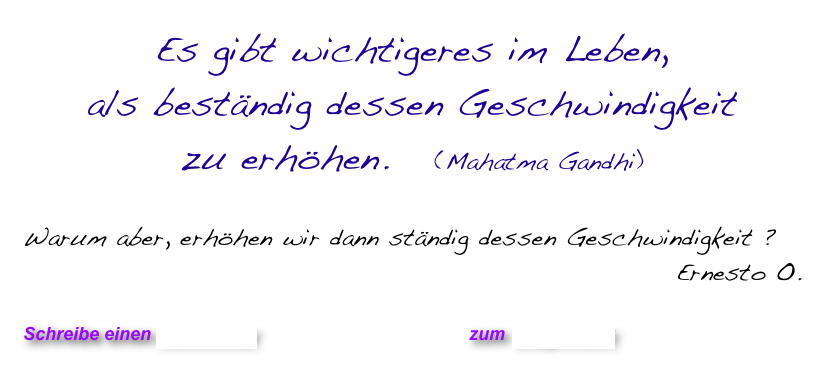 Es gibt wichtigeres im Leben, 
als beständig dessen Geschwindigkeit 
zu erhöhen.   (Mahatma Gandhi)

Warum aber, erhöhen wir dann ständig dessen Geschwindigkeit ?
Ernesto O. 

Schreibe einen Kommentar                            zum Blog-Archiv