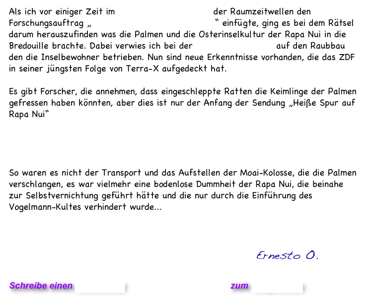 Als ich vor einiger Zeit im Wissenschafts-Bereich der Raumzeitwellen den Forschungsauftrag „Das Geheimnis der Osterinseln“ einfügte, ging es bei dem Rätsel darum herauszufinden was die Palmen und die Osterinselkultur der Rapa Nui in die Bredouille brachte. Dabei verwies ich bei der Lösung des Rätsels auf den Raubbau den die Inselbewohner betrieben. Nun sind neue Erkenntnisse vorhanden, die das ZDF in seiner jüngsten Folge von Terra-X aufgedeckt hat.

Es gibt Forscher, die annehmen, dass eingeschleppte Ratten die Keimlinge der Palmen gefressen haben könnten, aber dies ist nur der Anfang der Sendung „Heiße Spur auf Rapa Nui“
 


             Die komplette Sendung als Abrufvideo
So waren es nicht der Transport und das Aufstellen der Moai-Kolosse, die die Palmen verschlangen, es war vielmehr eine bodenlose Dummheit der Rapa Nui, die beinahe zur Selbstvernichtung geführt hätte und die nur durch die Einführung des Vogelmann-Kultes verhindert wurde...     


     
                                                 Ernesto O.

Schreibe einen Kommentar                            zum Blog-Archiv