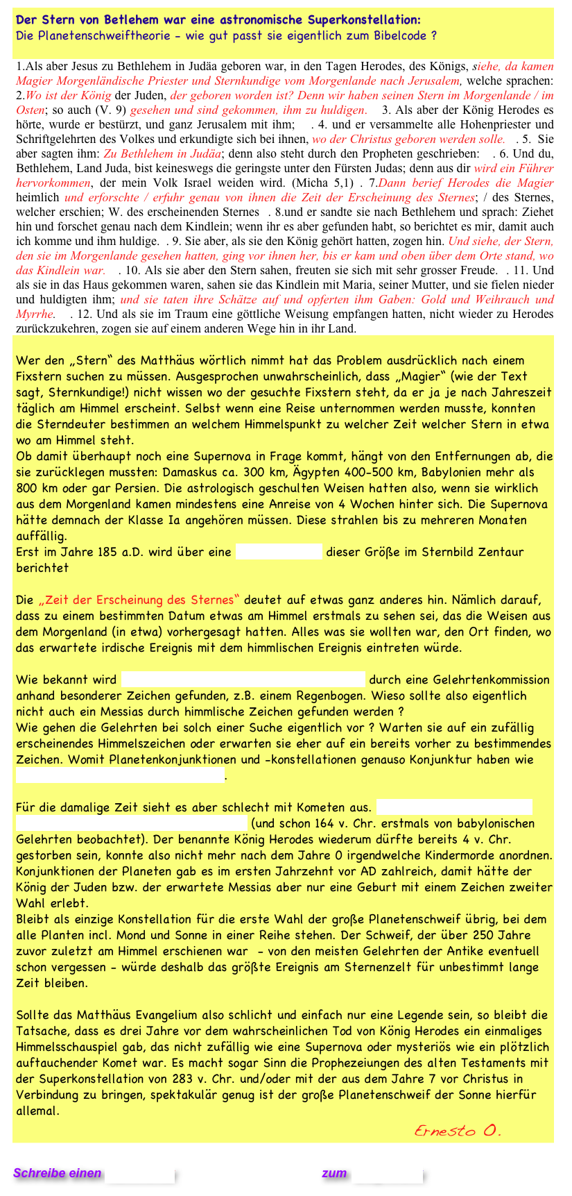 Der Stern von Betlehem war eine astronomische Superkonstellation:
Die Planetenschweiftheorie - wie gut passt sie eigentlich zum Bibelcode ? 

1.Als aber Jesus zu Bethlehem in Judäa geboren war, in den Tagen Herodes, des Königs, siehe, da kamen Magier Morgenländische Priester und Sternkundige vom Morgenlande nach Jerusalem, welche sprachen:  2.Wo ist der König der Juden, der geboren worden ist? Denn wir haben seinen Stern im Morgenlande / im Osten; so auch (V. 9) gesehen und sind gekommen, ihm zu huldigen.   3. Als aber der König Herodes es hörte, wurde er bestürzt, und ganz Jerusalem mit ihm;   . 4. und er versammelte alle Hohenpriester und Schriftgelehrten des Volkes und erkundigte sich bei ihnen, wo der Christus geboren werden solle.   . 5.  Sie aber sagten ihm: Zu Bethlehem in Judäa; denn also steht durch den Propheten geschrieben:   . 6. Und du, Bethlehem, Land Juda, bist keineswegs die geringste unter den Fürsten Judas; denn aus dir wird ein Führer hervorkommen, der mein Volk Israel weiden wird. (Micha 5,1) . 7.Dann berief Herodes die Magier heimlich und erforschte / erfuhr genau von ihnen die Zeit der Erscheinung des Sternes; / des Sternes, welcher erschien; W. des erscheinenden Sternes  . 8.und er sandte sie nach Bethlehem und sprach: Ziehet hin und forschet genau nach dem Kindlein; wenn ihr es aber gefunden habt, so berichtet es mir, damit auch ich komme und ihm huldige.  . 9. Sie aber, als sie den König gehört hatten, zogen hin. Und siehe, der Stern, den sie im Morgenlande gesehen hatten, ging vor ihnen her, bis er kam und oben über dem Orte stand, wo das Kindlein war.   . 10. Als sie aber den Stern sahen, freuten sie sich mit sehr grosser Freude.  . 11. Und als sie in das Haus gekommen waren, sahen sie das Kindlein mit Maria, seiner Mutter, und sie fielen nieder und huldigten ihm; und sie taten ihre Schätze auf und opferten ihm Gaben: Gold und Weihrauch und Myrrhe.   . 12. Und als sie im Traum eine göttliche Weisung empfangen hatten, nicht wieder zu Herodes zurückzukehren, zogen sie auf einem anderen Wege hin in ihr Land.

Wer den „Stern“ des Matthäus wörtlich nimmt hat das Problem ausdrücklich nach einem Fixstern suchen zu müssen. Ausgesprochen unwahrscheinlich, dass „Magier“ (wie der Text sagt, Sternkundige!) nicht wissen wo der gesuchte Fixstern steht, da er ja je nach Jahreszeit täglich am Himmel erscheint. Selbst wenn eine Reise unternommen werden musste, konnten die Sterndeuter bestimmen an welchem Himmelspunkt zu welcher Zeit welcher Stern in etwa wo am Himmel steht. 
Ob damit überhaupt noch eine Supernova in Frage kommt, hängt von den Entfernungen ab, die sie zurücklegen mussten: Damaskus ca. 300 km, Ägypten 400-500 km, Babylonien mehr als 800 km oder gar Persien. Die astrologisch geschulten Weisen hatten also, wenn sie wirklich aus dem Morgenland kamen mindestens eine Anreise von 4 Wochen hinter sich. Die Supernova hätte demnach der Klasse Ia angehören müssen. Diese strahlen bis zu mehreren Monaten auffällig.
Erst im Jahre 185 a.D. wird über eine Nova (RCW 86) dieser Größe im Sternbild Zentaur berichtet   

Die „Zeit der Erscheinung des Sternes“ deutet auf etwas ganz anderes hin. Nämlich darauf, dass zu einem bestimmten Datum etwas am Himmel erstmals zu sehen sei, das die Weisen aus dem Morgenland (in etwa) vorhergesagt hatten. Alles was sie wollten war, den Ort finden, wo das erwartete irdische Ereignis mit dem himmlischen Ereignis eintreten würde.

Wie bekannt wird der Dalai Lama des tibetischen Buddhismus durch eine Gelehrtenkommission anhand besonderer Zeichen gefunden, z.B. einem Regenbogen. Wieso sollte also eigentlich nicht auch ein Messias durch himmlische Zeichen gefunden werden ?
Wie gehen die Gelehrten bei solch einer Suche eigentlich vor ? Warten sie auf ein zufällig erscheinendes Himmelszeichen oder erwarten sie eher auf ein bereits vorher zu bestimmendes Zeichen. Womit Planetenkonjunktionen und -konstellationen genauso Konjunktur haben wie regelmäßig wiederkehrende Kometen. 

Für die damalige Zeit sieht es aber schlecht mit Kometen aus. Der Halleysche Komet war bereits im Oktober 12 v. Chr. erschienen (und schon 164 v. Chr. erstmals von babylonischen Gelehrten beobachtet). Der benannte König Herodes wiederum dürfte bereits 4 v. Chr. gestorben sein, konnte also nicht mehr nach dem Jahre 0 irgendwelche Kindermorde anordnen. Konjunktionen der Planeten gab es im ersten Jahrzehnt vor AD zahlreich, damit hätte der König der Juden bzw. der erwartete Messias aber nur eine Geburt mit einem Zeichen zweiter Wahl erlebt. 
Bleibt als einzige Konstellation für die erste Wahl der große Planetenschweif übrig, bei dem alle Planten incl. Mond und Sonne in einer Reihe stehen. Der Schweif, der über 250 Jahre zuvor zuletzt am Himmel erschienen war  - von den meisten Gelehrten der Antike eventuell schon vergessen - würde deshalb das größte Ereignis am Sternenzelt für unbestimmt lange Zeit bleiben. 

Sollte das Matthäus Evangelium also schlicht und einfach nur eine Legende sein, so bleibt die Tatsache, dass es drei Jahre vor dem wahrscheinlichen Tod von König Herodes ein einmaliges Himmelsschauspiel gab, das nicht zufällig wie eine Supernova oder mysteriös wie ein plötzlich auftauchender Komet war. Es macht sogar Sinn die Prophezeiungen des alten Testaments mit der Superkonstellation von 283 v. Chr. und/oder mit der aus dem Jahre 7 vor Christus in Verbindung zu bringen, spektakulär genug ist der große Planetenschweif der Sonne hierfür allemal. 
                                                         Ernesto O.

Schreibe einen Kommentar                            zum Blog-Archiv