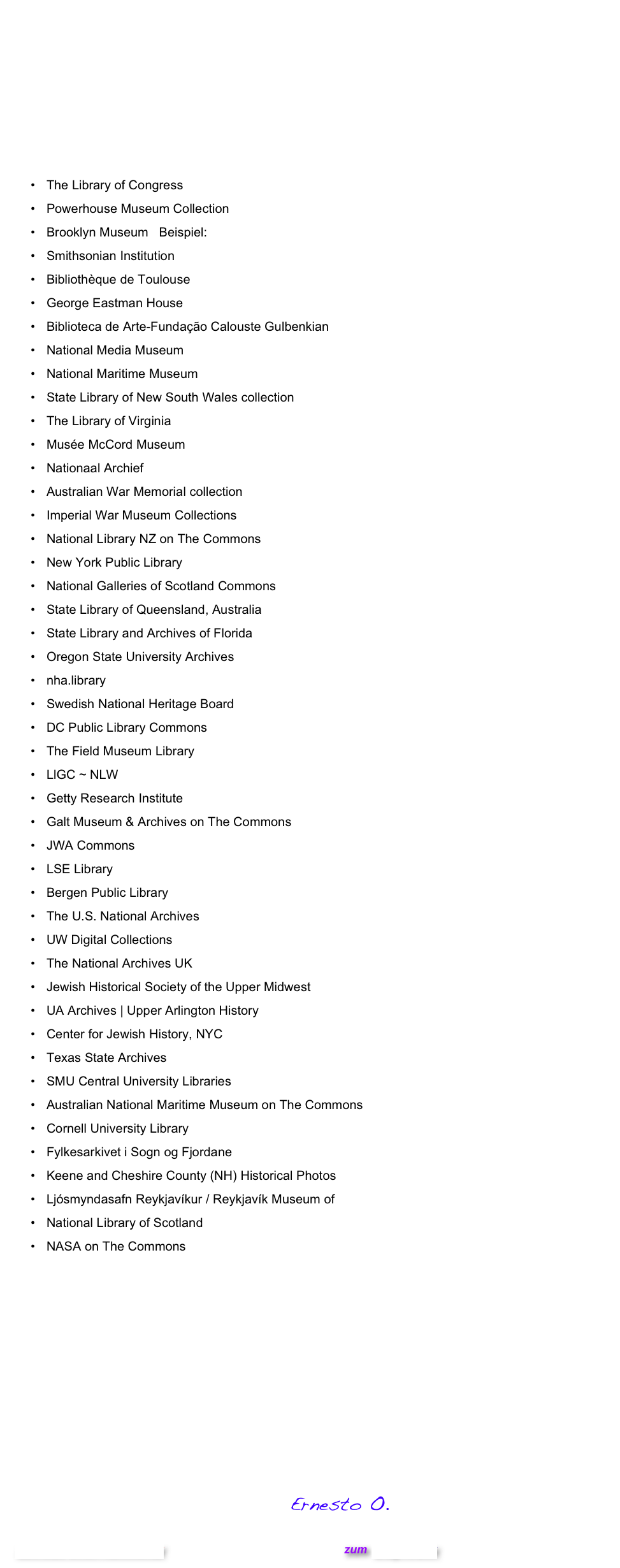 Üblicherweise sind alle Fotos meines Blogs, meine eigenen Kreationen; sofern nicht anders angegeben. In obigem Fall ist dies allerdings anders. Die etwas antiquiert aussehenden Herrschaften auf dem Gletscher entstammen dem Flickr Commons Projekt, das Fotos aus zahlreichen Ländern und sogar aus dem Weltall bereitstellt, bei denen keinen Urheberrechte bekannt sind bzw. erhoben werden. Am Commons Projekt nehemen die folgenden Institute und öffentlichen Einrichtungen teil:   

The Library of Congress
Powerhouse Museum Collection
Brooklyn Museum   Beispiel: Fotoalbum der  Weltausstellung in Paris 1900 
Smithsonian Institution
Bibliothèque de Toulouse
George Eastman House
Biblioteca de Arte-Fundação Calouste Gulbenkian
National Media Museum
National Maritime Museum
State Library of New South Wales collection
The Library of Virginia
Musée McCord Museum
Nationaal Archief
Australian War Memorial collection
Imperial War Museum Collections
National Library NZ on The Commons
New York Public Library
National Galleries of Scotland Commons
State Library of Queensland, Australia
State Library and Archives of Florida
Oregon State University Archives
nha.library
Swedish National Heritage Board
DC Public Library Commons
The Field Museum Library
LlGC ~ NLW
Getty Research Institute
Galt Museum & Archives on The Commons
JWA Commons
LSE Library
Bergen Public Library
The U.S. National Archives
UW Digital Collections
The National Archives UK
Jewish Historical Society of the Upper Midwest
UA Archives | Upper Arlington History
Center for Jewish History, NYC
Texas State Archives
SMU Central University Libraries
Australian National Maritime Museum on The Commons
Cornell University Library
Fylkesarkivet i Sogn og Fjordane
Keene and Cheshire County (NH) Historical Photos
Ljósmyndasafn Reykjavíkur / Reykjavík Museum of
National Library of Scotland
NASA on The Commons
Nicht nur eine Unzahl gemeinfreier Fotos  stehen  im Flickr Commons Projekt zur Verfügung, auch ungeahnte Einblicke in Kunst, Wissenschaft, Technik  und Geschichte öffnen sich so im Internet. 


Und nun ran:
 Flickr: Die Commons

                                                                             Ernesto O.        
                
Schreibe einen Kommentar                                            zum Blog-Archiv 