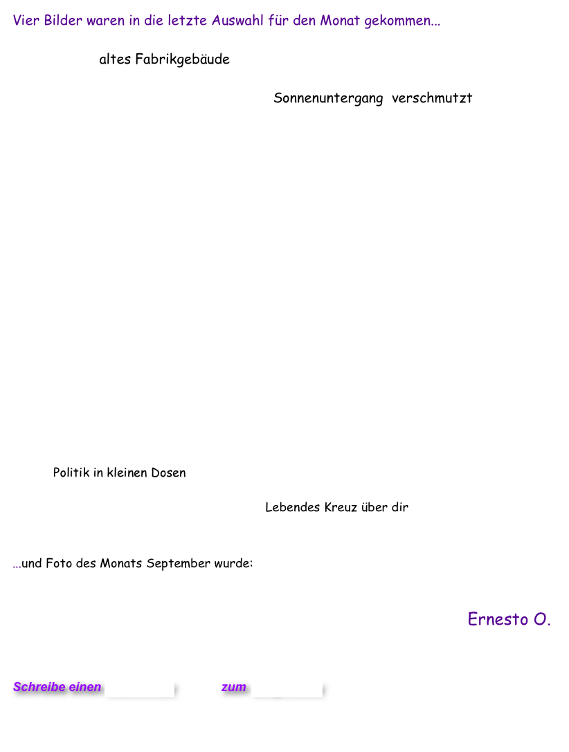 Vier Bilder waren in die letzte Auswahl für den Monat gekommen...
                      
                     altes Fabrikgebäude
                
                                                               Sonnenuntergang  verschmutzt 

                                            

       
   















           Politik in kleinen Dosen

                                                                    Lebendes Kreuz über dir


...und Foto des Monats September wurde: Sonnenuntergang verschmutzt  


Ernesto O.
  

                           

Schreibe einen Kommentar         zum Blog-Archiv