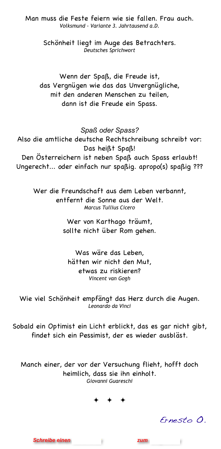 
Man muss die Feste feiern wie sie fallen. Frau auch.
Volksmund - Variante 3. Jahrtausend a.D.
 
Schönheit liegt im Auge des Betrachters.
Deutsches Sprichwort


Wenn der Spaß, die Freude ist,  das Vergnügen wie das das Unvergnügliche,  mit den anderen Menschen zu teilen,  dann ist die Freude ein Spass.


Spaß oder Spass?
Also die amtliche deutsche Rechtschreibung schreibt vor:
Das heißt Spaß!
Den Österreichern ist neben Spaß auch Spass erlaubt!
Ungerecht... oder einfach nur spaßig. apropo(s) spaßig ???  


Wer die Freundschaft aus dem Leben verbannt,
entfernt die Sonne aus der Welt.
Marcus Tullius Cicero

Wer von Karthago träumt,
sollte nicht über Rom gehen.


Was wäre das Leben, 
hätten wir nicht den Mut,
etwas zu riskieren?
Vincent van Gogh


Wie viel Schönheit empfängt das Herz durch die Augen.
Leonardo da Vinci


Sobald ein Optimist ein Licht erblickt, das es gar nicht gibt, findet sich ein Pessimist, der es wieder ausbläst.
 Giovanni Guareschi

Manch einer, der vor der Versuchung flieht, hofft doch heimlich, dass sie ihn einholt. 
Giovanni Guareschi

ö ö ö

                                                           Ernesto O.


                      Schreibe einen Kommentar                zum Blog-Archiv