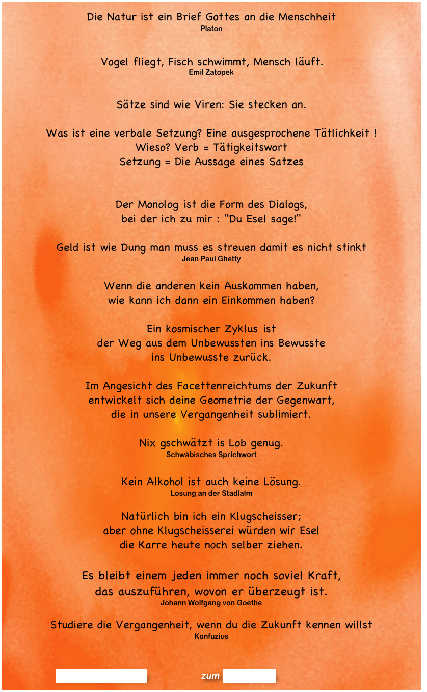Die Natur ist ein Brief Gottes an die Menschheit   Platon


	Vogel fliegt, Fisch schwimmt, Mensch läuft.
Emil Zatopek

Sätze sind wie Viren: Sie stecken an.

Was ist eine verbale Setzung? Eine ausgesprochene Tätlichkeit !
Wieso? Verb = Tätigkeitswort
Setzung = Die Aussage eines Satzes
 
Der Monolog ist die Form des Dialogs,  bei der ich zu mir : "Du Esel sage!"

Geld ist wie Dung man muss es streuen damit es nicht stinkt
Jean Paul Ghetty

Wenn die anderen kein Auskommen haben,  wie kann ich dann ein Einkommen haben? 

Ein kosmischer Zyklus ist  der Weg aus dem Unbewussten ins Bewusste  ins Unbewusste zurück.

Im Angesicht des Facettenreichtums der Zukunft  entwickelt sich deine Geometrie der Gegenwart,  die in unsere Vergangenheit sublimiert.

Nix gschwätzt is Lob genug.  Schwäbisches Sprichwort

Kein Alkohol ist auch keine Lösung.
Losung an der Stadlalm

Natürlich bin ich ein Klugscheisser; 
aber ohne Klugscheisserei würden wir Esel  die Karre heute noch selber ziehen.

Es bleibt einem jeden immer noch soviel Kraft,  das auszuführen, wovon er überzeugt ist. Johann Wolfgang von Goethe

Studiere die Vergangenheit, wenn du die Zukunft kennen willst
Konfuzius



                      Kommentar erstellen              zum Blog-Archiv