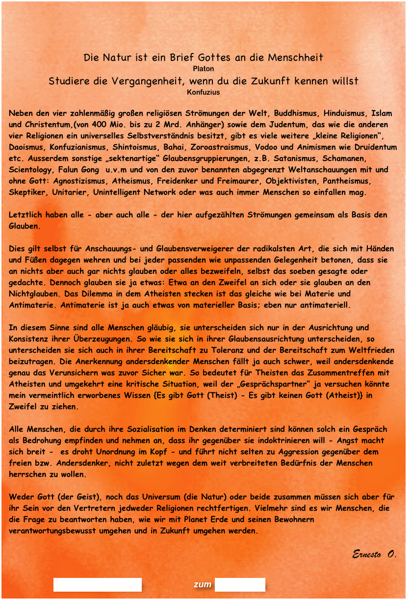 


Die Natur ist ein Brief Gottes an die Menschheit   Platon
Studiere die Vergangenheit, wenn du die Zukunft kennen willst
Konfuzius

Neben den vier zahlenmäßig großen religiösen Strömungen der Welt, Buddhismus, Hinduismus, Islam und Christentum,(von 400 Mio. bis zu 2 Mrd. Anhänger) sowie dem Judentum, das wie die anderen vier Religionen ein universelles Selbstverständnis besitzt, gibt es viele weitere „kleine Religionen“,  Daoismus, Konfuzianismus, Shintoismus, Bahai, Zoroastraismus, Vodoo und Animismen wie Druidentum etc. Ausserdem sonstige „sektenartige“ Glaubensgruppierungen, z.B. Satanismus, Schamanen, Scientology, Falun Gong  u.v.m und von den zuvor benannten abgegrenzt Weltanschauungen mit und ohne Gott: Agnostizismus, Atheismus, Freidenker und Freimaurer, Objektivisten, Pantheismus, Skeptiker, Unitarier, Unintelligent Network oder was auch immer Menschen so einfallen mag. 

Letztlich haben alle - aber auch alle - der hier aufgezählten Strömungen gemeinsam als Basis den Glauben.

Dies gilt selbst für Anschauungs- und Glaubensverweigerer der radikalsten Art, die sich mit Händen und Füßen dagegen wehren und bei jeder passenden wie unpassenden Gelegenheit betonen, dass sie an nichts aber auch gar nichts glauben oder alles bezweifeln, selbst das soeben gesagte oder gedachte. Dennoch glauben sie ja etwas: Etwa an den Zweifel an sich oder sie glauben an den Nichtglauben. Das Dilemma in dem Atheisten stecken ist das gleiche wie bei Materie und Antimaterie. Antimaterie ist ja auch etwas von materieller Basis; eben nur antimateriell.

In diesem Sinne sind alle Menschen gläubig, sie unterscheiden sich nur in der Ausrichtung und Konsistenz ihrer Überzeugungen. So wie sie sich in ihrer Glaubensausrichtung unterscheiden, so unterscheiden sie sich auch in ihrer Bereitschaft zu Toleranz und der Bereitschaft zum Weltfrieden beizutragen. Die Anerkennung andersdenkender Menschen fällt ja auch schwer, weil andersdenkende genau das Verunsichern was zuvor Sicher war. So bedeutet für Theisten das Zusammentreffen mit Atheisten und umgekehrt eine kritische Situation, weil der „Gesprächspartner“ ja versuchen könnte mein vermeintlich erworbenes Wissen {Es gibt Gott (Theist) - Es gibt keinen Gott (Atheist)} in Zweifel zu ziehen. 

Alle Menschen, die durch ihre Sozialisation im Denken determiniert sind können solch ein Gespräch als Bedrohung empfinden und nehmen an, dass ihr gegenüber sie indoktrinieren will - Angst macht sich breit -  es droht Unordnung im Kopf - und führt nicht selten zu Aggression gegenüber dem freien bzw. Andersdenker, nicht zuletzt wegen dem weit verbreiteten Bedürfnis der Menschen herrschen zu wollen.

Weder Gott (der Geist), noch das Universum (die Natur) oder beide zusammen müssen sich aber für ihr Sein vor den Vertretern jedweder Religionen rechtfertigen. Vielmehr sind es wir Menschen, die die Frage zu beantworten haben, wie wir mit Planet Erde und seinen Bewohnern verantwortungsbewusst umgehen und in Zukunft umgehen werden. 

Ernesto  O.              


                      Kommentar erstellen              zum Blog-Archiv
