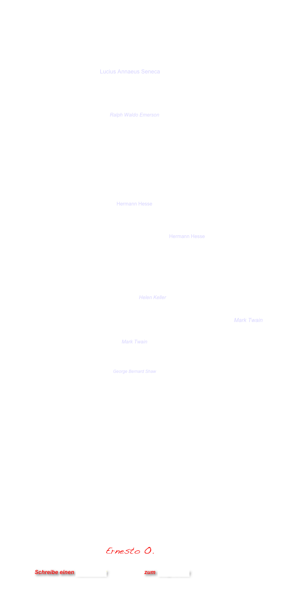 





Es ist nicht wenig Zeit, 
die wir haben, 
sondern es ist viel Zeit, 
die wir nicht nutzen.“      Lucius Annaeus Seneca 



Der beste Weg, einen Freund zu haben,  ist der, selbst einer zu sein
Ralph Waldo Emerson  
Die Basis einer gesunden Ordnung ist ein großer Papierkorb.“
Kurt Tucholsky

Wenn du etwas 2 Jahre lang gemacht hast, betrachte es sorgfältig!
Wenn du etwas 5 Jahre lang gemacht hast, betrachte es misstrauisch!
Wenn du etwas 10 Jahre lang gemacht hast, mache es anders.“   Mahatma Gandhi

Wer "nicht in die Welt passt", der ist immer nahe daran, sich selber zu finden.
Hermann Hesse


Es wird immer alles gleich ein wenig anders, 
wenn man es ausspricht. Hermann Hesse


Der Bankraub ist eine Initiative von Dilettanten. 
Wahre Profis gründen eine Bank. Bertolt Brecht

Ich weinte, weil ich keine Schuhe hatte, 
bis ich einen traf, der keine Füße hatte.  Helen Keller

Wenn wir bedenken, dass wir alle verrückt sind, ist das Leben erklärt 
Mark Twain

Tatsachen muss man kennen, bevor man sie verdrehen kann. 
Mark Twain

Hohe Bildung kann man dadurch beweisen, 
daß man die kompliziertesten Dinge auf einfache Art zu erläutern versteht. 
George Bernard Shaw

Für das Können gibt es nur einen Beweis: das Tun.  
Marie von Ebner-Eschenbach

Auch eine Enttäuschung,  wenn sie nur gründlich und endgültig ist, 
bedeutet einen Schritt vorwärts.   Max Planck


Das ist der ganze Jammer: Die Dummen sind so sicher und die Gescheiten so voller Zweifel.    Bertrand Russell



Das beste Mittel, jeden Tag gut zu beginnen, ist: 
beim Erwachen daran zu denken, 
ob man nicht wenigstens einem Menschen 
an diesem Tage eine Freude machen könne.
Friedrich Nietzsche

   
                                     Ernesto O.


                      Schreibe einen Kommentar                zum Blog-Archiv
