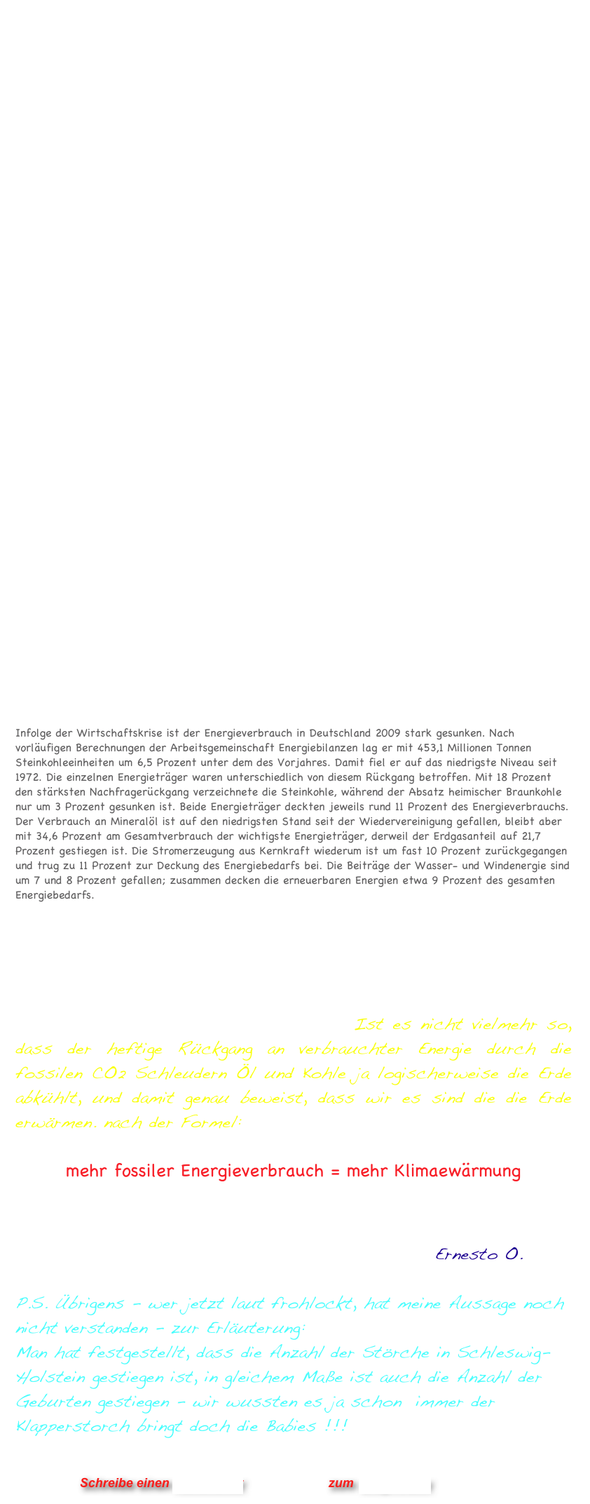 Landauf, landab großes Geschrei, die Klimaerwärmung kommt herbei, doch oh weh da kommt Schnee, viel Schnee - ist das jetzt schee n...

Was ist denn jetzt nun ? Haben wir eine Klimaerwärumg oder nur eine globale Verschwörung der Medien und von Politikern ?
Die Webseite Wahrheiten.org veröffentlicht im Gegenzug -  damit man es selbst überprüfen kann - jede Menge Links und Videoclips zum Thema Klimalüge. Das Konzept dieser Seite ist: Durch Entlarvung von Lügen findet man die Wahrheit...

Wenn es denn so einfach wäre - in der kosmischen Welle formulierte ich dieses Problem wie folgt:  

Die Wahrheit mit der Wahrheit ist,  dass die Wahrheit eine Lüge ist*

will sagen, dass der Wahrheitsgehalt von Aussagen je nach Bebobachtungspunkt so unterschiedlich ausfällt, dass beim Wechsel der Perspektive auch das genaue Gegenteil im Ergebnis entstehen kann. Undifferenzierte Betrachtung greift also immer zu kurz: ein einfaches Ja oder ebenso ein Nein ist daher bereits eine Lüge und das ist die Wahrheit meine Freunde !

Ich möchte das ganze Gezetere um die Klimaerwärmung einfach einmal konterkarieren, indem ich völlig unverfängliche Daten verwende, die jedermann und jederfrau zugänglich sind.

Im Newsletter 1/2010 von Schul|Bank - Oekonomische Bildung - Wirtschaft fuer den Unterricht  befindet sich die leicht nachvollziehbare Nachricht Energieverbrauch sinkt !
Infolge der Wirtschaftskrise ist der Energieverbrauch in Deutschland 2009 stark gesunken. Nach vorläufigen Berechnungen der Arbeitsgemeinschaft Energiebilanzen lag er mit 453,1 Millionen Tonnen Steinkohleeinheiten um 6,5 Prozent unter dem des Vorjahres. Damit fiel er auf das niedrigste Niveau seit 1972. Die einzelnen Energieträger waren unterschiedlich von diesem Rückgang betroffen. Mit 18 Prozent den stärksten Nachfragerückgang verzeichnete die Steinkohle, während der Absatz heimischer Braunkohle nur um 3 Prozent gesunken ist. Beide Energieträger deckten jeweils rund 11 Prozent des Energieverbrauchs. Der Verbrauch an Mineralöl ist auf den niedrigsten Stand seit der Wiedervereinigung gefallen, bleibt aber mit 34,6 Prozent am Gesamtverbrauch der wichtigste Energieträger, derweil der Erdgasanteil auf 21,7 Prozent gestiegen ist. Die Stromerzeugung aus Kernkraft wiederum ist um fast 10 Prozent zurückgegangen und trug zu 11 Prozent zur Deckung des Energiebedarfs bei. Die Beiträge der Wasser- und Windenergie sind um 7 und 8 Prozent gefallen; zusammen decken die erneuerbaren Energien etwa 9 Prozent des gesamten Energiebedarfs.

Wer also jetzt sagt - wir haben keine Klimaerwärmung weil schon der letzte Winter unter dem langjährigen Mittel lag und dieser Januar bis zu -4 Grad zu niedrig ausgefallen ist, sollte sich obige Zahlen auf der Zunge zergehen lassen. Ist es nicht vielmehr so, dass der heftige Rückgang an verbrauchter Energie durch die fossilen CO2 Schleudern Öl und Kohle ja logischerweise die Erde abkühlt, und damit genau beweist, dass wir es sind die die Erde erwärmen. nach der Formel:

mehr fossiler Energieverbrauch = mehr Klimaewärmung     

 Bitteschön - wir sind die Verantwortlichen für die Klimaerwärmung.         
              
                                                           Ernesto O.

P.S. Übrigens - wer jetzt laut frohlockt, hat meine Aussage noch nicht verstanden - zur Erläuterung: 
Man hat festgestellt, dass die Anzahl der Störche in Schleswig-Holstein gestiegen ist, in gleichem Maße ist auch die Anzahl der Geburten gestiegen - wir wussten es ja schon  immer der Klapperstorch bringt doch die Babies !!!    
                


                      Schreibe einen Kommentar                zum Blog-Archiv