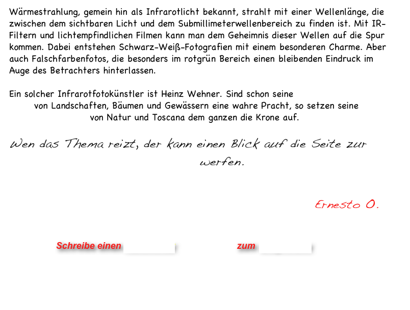 Wärmestrahlung, gemein hin als Infrarotlicht bekannt, strahlt mit einer Wellenlänge, die
zwischen dem sichtbaren Licht und dem Submillimeterwellenbereich zu finden ist. Mit IR-Filtern und lichtempfindlichen Filmen kann man dem Geheimnis dieser Wellen auf die Spur kommen. Dabei entstehen Schwarz-Weiß-Fotografien mit einem besonderen Charme. Aber auch Falschfarbenfotos, die besonders im rotgrün Bereich einen bleibenden Eindruck im Auge des Betrachters hinterlassen.    

Ein solcher Infrarotfotokünstler ist Heinz Wehner. Sind schon seine BlackandWhite IR-Fotos von Landschaften, Bäumen und Gewässern eine wahre Pracht, so setzen seine 
IR-Farbaufnahmen von Natur und Toscana dem ganzen die Krone auf.   
   
Wen das Thema reizt, der kann einen Blick auf die Seite zur IR-Fotografie bei Fotowelt-Online werfen.   
              

                                                           Ernesto O.
                


                      Schreibe einen Kommentar                zum Blog-Archiv