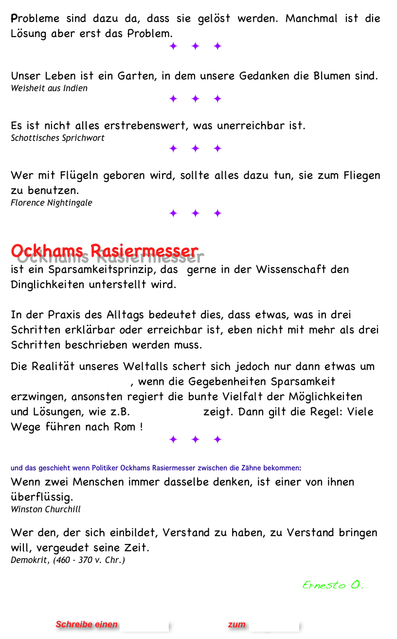 Probleme sind dazu da, dass sie gelöst werden. Manchmal ist die Lösung aber erst das Problem.
ö ö ö

Unser Leben ist ein Garten, in dem unsere Gedanken die Blumen sind.
Weisheit aus Indien
ö ö ö

Es ist nicht alles erstrebenswert, was unerreichbar ist.
Schottisches Sprichwort
ö ö ö

Wer mit Flügeln geboren wird, sollte alles dazu tun, sie zum Fliegen zu benutzen.
Florence Nightingale
ö ö ö
 
Ockhams Rasiermesser 
ist ein Sparsamkeitsprinzip, das  gerne in der Wissenschaft den Dinglichkeiten unterstellt wird. 

In der Praxis des Alltags bedeutet dies, dass etwas, was in drei Schritten erklärbar oder erreichbar ist, eben nicht mit mehr als drei Schritten beschrieben werden muss.
 
Die Realität unseres Weltalls schert sich jedoch nur dann etwas um Ockhams Rasiermesser, wenn die Gegebenheiten Sparsamkeit erzwingen, ansonsten regiert die bunte Vielfalt der Möglichkeiten und Lösungen, wie z.B. Rubiks Cube zeigt. Dann gilt die Regel: Viele Wege führen nach Rom !         
ö ö ö

und das geschieht wenn Politiker Ockhams Rasiermesser zwischen die Zähne bekommen: 
Wenn zwei Menschen immer dasselbe denken, ist einer von ihnen überflüssig. Winston Churchill

Wer den, der sich einbildet, Verstand zu haben, zu Verstand bringen will, vergeudet seine Zeit.
Demokrit, (460 - 370 v. Chr.)
         
                                                           Ernesto O.
                


                      Schreibe einen Kommentar                zum Blog-Archiv