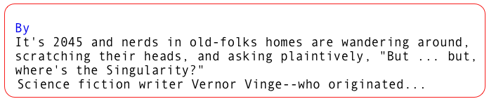 What If the Singularity Does NOT Happen?
 By Vernor Vinge
 It's 2045 and nerds in old-folks homes are wandering around,   scratching their heads, and asking plaintively, "But ... but,   where's the Singularity?"   Science fiction writer Vernor Vinge--who originated...