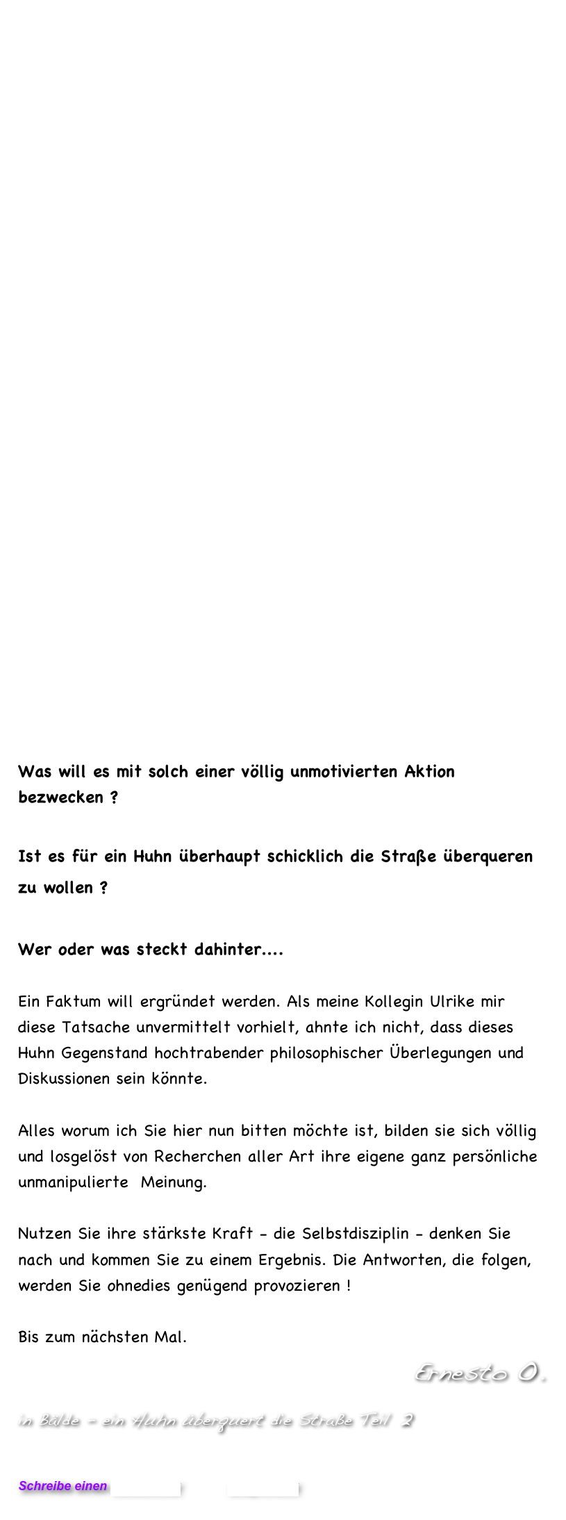 




























Was will es mit solch einer völlig unmotivierten Aktion bezwecken ?

Ist es für ein Huhn überhaupt schicklich die Straße überqueren zu wollen ?

Wer oder was steckt dahinter....

Ein Faktum will ergründet werden. Als meine Kollegin Ulrike mir diese Tatsache unvermittelt vorhielt, ahnte ich nicht, dass dieses Huhn Gegenstand hochtrabender philosophischer Überlegungen und Diskussionen sein könnte. 

Alles worum ich Sie hier nun bitten möchte ist, bilden sie sich völlig und losgelöst von Recherchen aller Art ihre eigene ganz persönliche unmanipulierte  Meinung. 

Nutzen Sie ihre stärkste Kraft - die Selbstdisziplin - denken Sie nach und kommen Sie zu einem Ergebnis. Die Antworten, die folgen, werden Sie ohnedies genügend provozieren !

Bis zum nächsten Mal.                 
           Ernesto O.
in Bälde - ein Huhn überquert die Straße Teil 2


Schreibe einen Kommentar         Blog-Archiv
