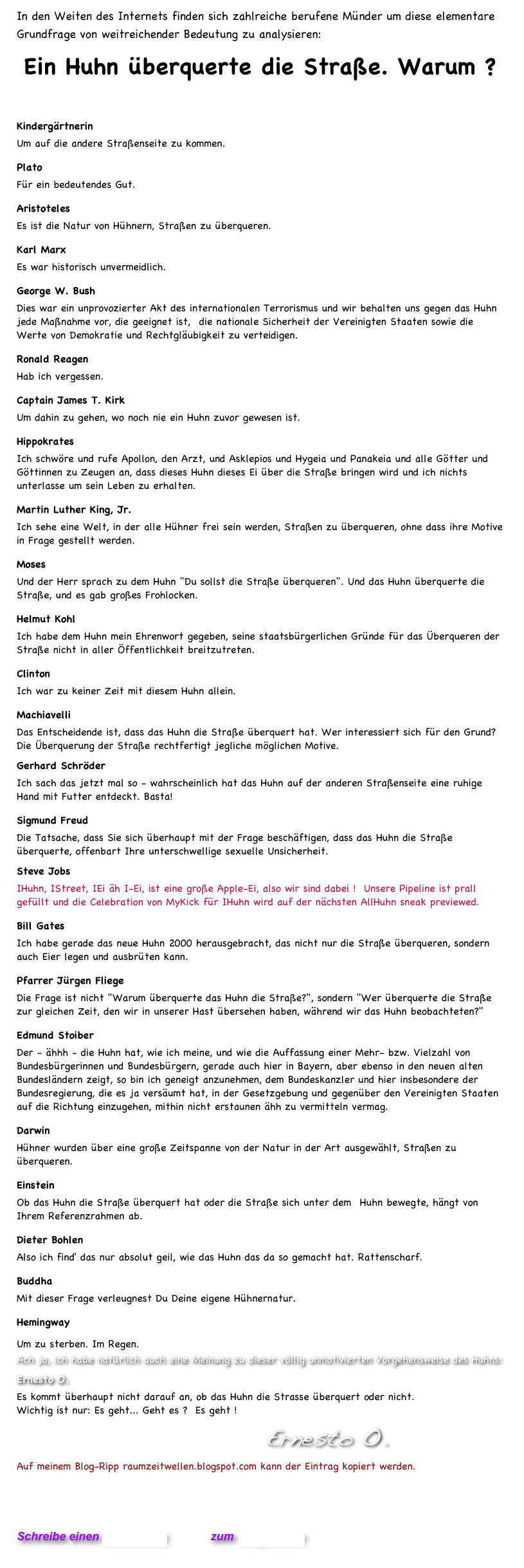 In den Weiten des Internets finden sich zahlreiche berufene Münder um diese elementare
Grundfrage von weitreichender Bedeutung zu analysieren:    
Ein Huhn überquerte die Straße. Warum ?  
 
Kindergärtnerin
Um auf die andere Straßenseite zu kommen.
Plato
Für ein bedeutendes Gut.
Aristoteles
Es ist die Natur von Hühnern, Straßen zu überqueren.
Karl Marx
Es war historisch unvermeidlich.
George W. Bush
Dies war ein unprovozierter Akt des internationalen Terrorismus und wir behalten uns gegen das Huhn jede Maßnahme vor, die geeignet ist,  die nationale Sicherheit der Vereinigten Staaten sowie die Werte von Demokratie und Rechtgläubigkeit zu verteidigen.
Ronald Reagen
Hab ich vergessen.
Captain James T. Kirk
Um dahin zu gehen, wo noch nie ein Huhn zuvor gewesen ist.
Hippokrates
Ich schwöre und rufe Apollon, den Arzt, und Asklepios und Hygeia und Panakeia und alle Götter und Göttinnen zu Zeugen an, dass dieses Huhn dieses Ei über die Straße bringen wird und ich nichts unterlasse um sein Leben zu erhalten.
Martin Luther King, Jr.
Ich sehe eine Welt, in der alle Hühner frei sein werden, Straßen zu überqueren, ohne dass ihre Motive in Frage gestellt werden.
Moses
Und der Herr sprach zu dem Huhn "Du sollst die Straße überqueren". Und das Huhn überquerte die Straße, und es gab großes Frohlocken.
Helmut Kohl
Ich habe dem Huhn mein Ehrenwort gegeben, seine staatsbürgerlichen Gründe für das Überqueren der Straße nicht in aller Öffentlichkeit breitzutreten.
Clinton
Ich war zu keiner Zeit mit diesem Huhn allein.
Machiavelli
Das Entscheidende ist, dass das Huhn die Straße überquert hat. Wer interessiert sich für den Grund? Die Überquerung der Straße rechtfertigt jegliche möglichen Motive.
Gerhard Schröder
Ich sach das jetzt mal so - wahrscheinlich hat das Huhn auf der anderen Straßenseite eine ruhige Hand mit Futter entdeckt. Basta!
Sigmund Freud
Die Tatsache, dass Sie sich überhaupt mit der Frage beschäftigen, dass das Huhn die Straße überquerte, offenbart Ihre unterschwellige sexuelle Unsicherheit.
Steve Jobs
IHuhn, IStreet, IEi äh I-Ei, ist eine große Apple-Ei, also wir sind dabei !  Unsere Pipeline ist prall gefüllt und die Celebration von MyKick für IHuhn wird auf der nächsten AllHuhn sneak previewed.  
Bill Gates
Ich habe gerade das neue Huhn 2000 herausgebracht, das nicht nur die Straße überqueren, sondern auch Eier legen und ausbrüten kann.
Pfarrer Jürgen Fliege
Die Frage ist nicht "Warum überquerte das Huhn die Straße?", sondern "Wer überquerte die Straße zur gleichen Zeit, den wir in unserer Hast übersehen haben, während wir das Huhn beobachteten?"
Edmund Stoiber
Der - ähhh - die Huhn hat, wie ich meine, und wie die Auffassung einer Mehr- bzw. Vielzahl von Bundesbürgerinnen und Bundesbürgern, gerade auch hier in Bayern, aber ebenso in den neuen alten Bundesländern zeigt, so bin ich geneigt anzunehmen, dem Bundeskanzler und hier insbesondere der Bundesregierung, die es ja versäumt hat, in der Gesetzgebung und gegenüber den Vereinigten Staaten auf die Richtung einzugehen, mithin nicht erstaunen ähh zu vermitteln vermag. 
Darwin
Hühner wurden über eine große Zeitspanne von der Natur in der Art ausgewählt, Straßen zu überqueren.
Einstein
Ob das Huhn die Straße überquert hat oder die Straße sich unter dem  Huhn bewegte, hängt von Ihrem Referenzrahmen ab.
Dieter Bohlen
Also ich find' das nur absolut geil, wie das Huhn das da so gemacht hat. Rattenscharf.
Buddha
Mit dieser Frage verleugnest Du Deine eigene Hühnernatur.
Hemingway
Um zu sterben. Im Regen.                            Ach ja, ich habe natürlich auch eine Meinung zu dieser völlig unmotivierten Vorgehensweise des Huhns:
Ernesto O.
Es kommt überhaupt nicht darauf an, ob das Huhn die Strasse überquert oder nicht.  Wichtig ist nur: Es geht... Geht es ?  Es geht ! 
                                  Ernesto O.   
Auf meinem Blog-Ripp raumzeitwellen.blogspot.com kann der Eintrag kopiert werden.
http://raumzeitwellen.blogspot.com/2010/04/ein-huhn-uberquert-die-strae-2.html  
  

Schreibe einen Kommentar         zum Blog-Archiv
