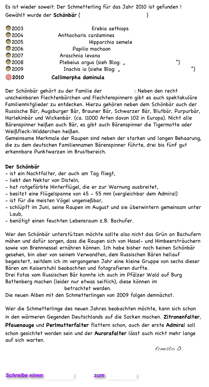 Es ist wieder soweit: Der Schmetterling für das Jahr 2010 ist gefunden !
Gewählt wurde der Schönbär (s.o. großes Bild - Wikipedia)  

2003 Graubindiger Mohrenfalter Erebia aethiops
2004 Aurorafalter Anthocharis cardamines
2005 Ockerbindiger Samtfalter Hipparchia semele  
2006 Schwalbenschwanz Papilio machaon  
2007 Landkärtchen Araschnia levana  
2008 Argusbläuling Plebeius argus (sieh Blog: „Schmetterlinge 2008“) 
2009 Tagpfauenauge Inachis io (siehe Blog: „Der letzte der Schmetterling“)  
2010 Schönbär Callimorpha dominula 

Der Schönbär gehört zu der Familie der Bärenspinner: Neben den recht unscheinbaren Flechtenbärchen und Flechtenspinnern gibt es auch spektakuläre Familienmitglieder zu entdecken. Hierzu gehören neben dem Schönbär auch der Russische Bär, Augsburger Bär, Brauner Bär, Schwarzer Bär, Blutbär, Purpurbär, Harlekinbär und Wickenbär. (ca. 11000 Arten davon 102 in Europa). Nicht alle Bärenspinner heißen auch Bär, es gibt auch Bärenspinner die Tigermotte oder Weißfleck-Widderchen heißen. 
Gemeinsame Merkmale der Raupen sind neben der starken und langen Behaarung, die zu dem deutschen Familiennamen Bärenspinner führte, drei bis fünf gut erkennbare Punktwarzen im Brustbereich.

Der Schönbär 
- ist ein Nachtfalter, der auch am Tag fliegt,
liebt den Nektar von Disteln,
hat rotgefärbte Hinterflügel, die er zur Warnung ausbreitet,
besitzt eine Flügelspanne von 45 - 55 mm (vergleichbar dem Admiral)
ist für die meisten Vögel ungenießbar,
schlüpft im Juni, seine Raupen im August und sie überwintern gemeinsam unter Laub,
benötigt einen feuchten Lebensraum z.B. Bachufer.

Wer den Schönbär unterstützen möchte sollte also nicht das Grün an Bachufern mähen und dafür sorgen, dass die Raupen sich von Hasel- und Himbeersträuchern sowie von Brennnessel ernähren können. Ich habe bisher noch keinen Schönbär gesehen, bin aber von seinem Verwandten, dem Russischen Bären hellauf begeistert, seitdem ich im vergangenen Jahr eine kleine Gruppe von sechs dieser Bären am Kaiserstuhl beobachten und fotografieren durfte.  
Drei Fotos vom Russischen Bär konnte ich auch im Pfälzer Wald auf Burg Battenberg machen (leider nur etwas seitlich), diese können im Album Schmetterlinge 2008 II betrachtet werden.  Die neuen Alben mit den Schmetterlingen von 2009 folgen demnächst. 

Wer die Schmetterlinge des neuen Jahres beobachten möchte, kann sich schon in den wärmeren Gegenden Deutschlands auf die Socken machen. Zitronenfalter, Pfauenauge und Perlmutterfalter flattern schon, auch der erste Admiral soll schon gesichtet worden sein und der Aurorafalter lässt auch nicht mehr lange auf sich warten.        
                                                                   Ernesto O.   




Schreibe einen Kommentar         zum Blog-Archiv 
