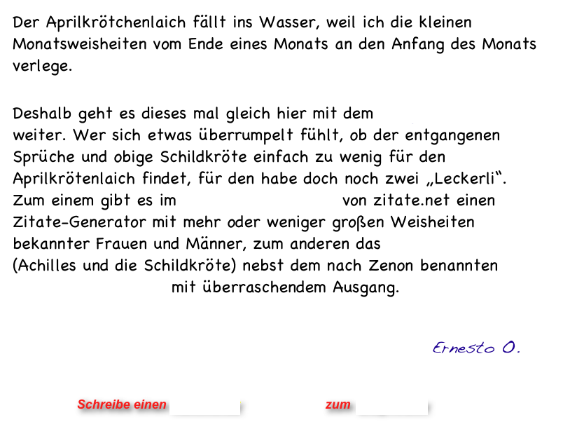 Der Aprilkrötchenlaich fällt ins Wasser, weil ich die kleinen Monatsweisheiten vom Ende eines Monats an den Anfang des Monats verlege. 

Deshalb geht es dieses mal gleich hier mit dem Maiglöckchenduft weiter. Wer sich etwas überrumpelt fühlt, ob der entgangenen Sprüche und obige Schildkröte einfach zu wenig für den Aprilkrötenlaich findet, für den habe doch noch zwei „Leckerli“.
Zum einem gibt es im Cybercafé Universal von zitate.net einen Zitate-Generator mit mehr oder weniger großen Weisheiten bekannter Frauen und Männer, zum anderen das Pardoxon des Zeno (Achilles und die Schildkröte) nebst dem nach Zenon benannten Quanten-Zeno-Effekt mit überraschendem Ausgang.
   

                                                           Ernesto O.
                


                      Schreibe einen Kommentar                zum Blog-Archiv