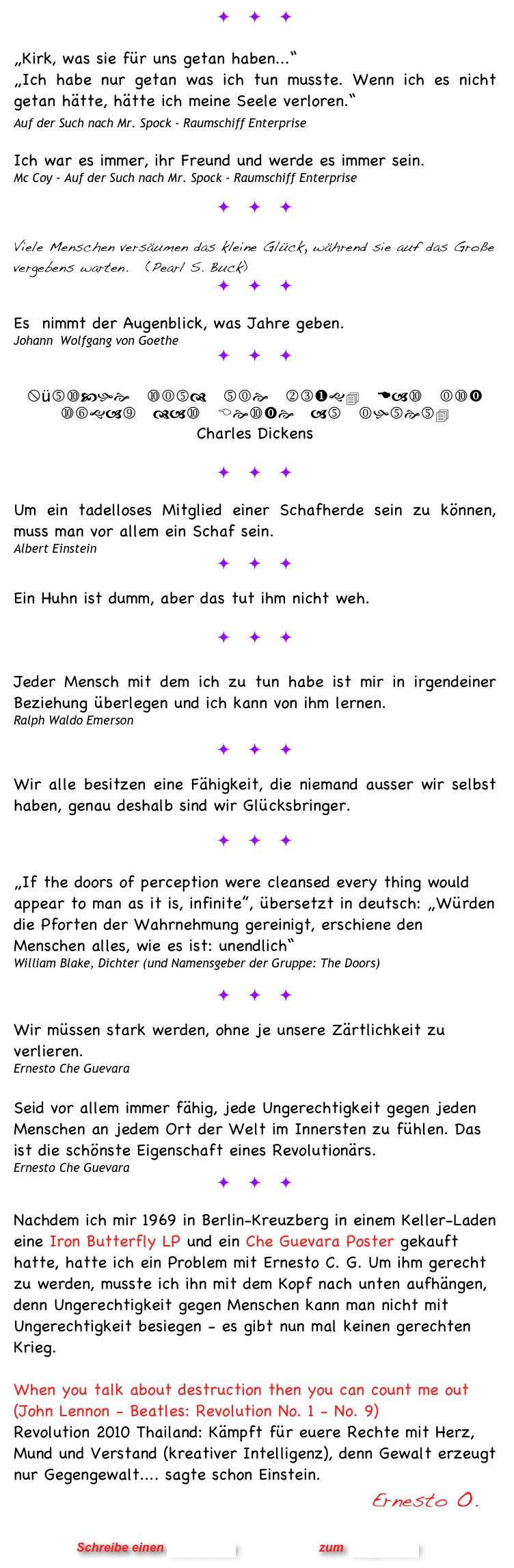 ö ö ö

„Kirk, was sie für uns getan haben...“ 
„Ich habe nur getan was ich tun musste. Wenn ich es nicht getan hätte, hätte ich meine Seele verloren.“  Auf der Such nach Mr. Spock - Raumschiff Enterprise    

Ich war es immer, ihr Freund und werde es immer sein.
Mc Coy - Auf der Such nach Mr. Spock - Raumschiff Enterprise

ö ö ö

Viele Menschen versäumen das kleine Glück, während sie auf das Große vergebens warten.   (Pearl S. Buck)
ö ö ö

Es  nimmt der Augenblick, was Jahre geben. 
Johann  Wolfgang von Goethe
ö ö ö
 
Wünsche sind nie klug. Das ist sogar das Beste an ihnen.
Charles Dickens 

ö ö ö

Um ein tadelloses Mitglied einer Schafherde sein zu können, muss man vor allem ein Schaf sein. 
Albert Einstein
ö ö ö

Ein Huhn ist dumm, aber das tut ihm nicht weh. 

ö ö ö

Jeder Mensch mit dem ich zu tun habe ist mir in irgendeiner Beziehung überlegen und ich kann von ihm lernen.
Ralph Waldo Emerson

ö ö ö

Wir alle besitzen eine Fähigkeit, die niemand ausser wir selbst haben, genau deshalb sind wir Glücksbringer.  

ö ö ö
 „If the doors of perception were cleansed every thing would appear to man as it is, infinite”, übersetzt in deutsch: „Würden die Pforten der Wahrnehmung gereinigt, erschiene den Menschen alles, wie es ist: unendlich“
William Blake, Dichter (und Namensgeber der Gruppe: The Doors)   

ö ö ö

Wir müssen stark werden, ohne je unsere Zärtlichkeit zu verlieren.
Ernesto Che Guevara

Seid vor allem immer fähig, jede Ungerechtigkeit gegen jeden Menschen an jedem Ort der Welt im Innersten zu fühlen. Das ist die schönste Eigenschaft eines Revolutionärs.
Ernesto Che Guevara
ö ö ö

Nachdem ich mir 1969 in Berlin-Kreuzberg in einem Keller-Laden eine Iron Butterfly LP und ein Che Guevara Poster gekauft hatte, hatte ich ein Problem mit Ernesto C. G. Um ihm gerecht zu werden, musste ich ihn mit dem Kopf nach unten aufhängen, denn Ungerechtigkeit gegen Menschen kann man nicht mit Ungerechtigkeit besiegen - es gibt nun mal keinen gerechten Krieg.

When you talk about destruction then you can count me out (John Lennon - Beatles: Revolution No. 1 - No. 9)
Revolution 2010 Thailand: Kämpft für euere Rechte mit Herz, Mund und Verstand (kreativer Intelligenz), denn Gewalt erzeugt nur Gegengewalt.... sagte schon Einstein.      
                                                           Ernesto O.


                      Schreibe einen Kommentar                zum Blog-Archiv