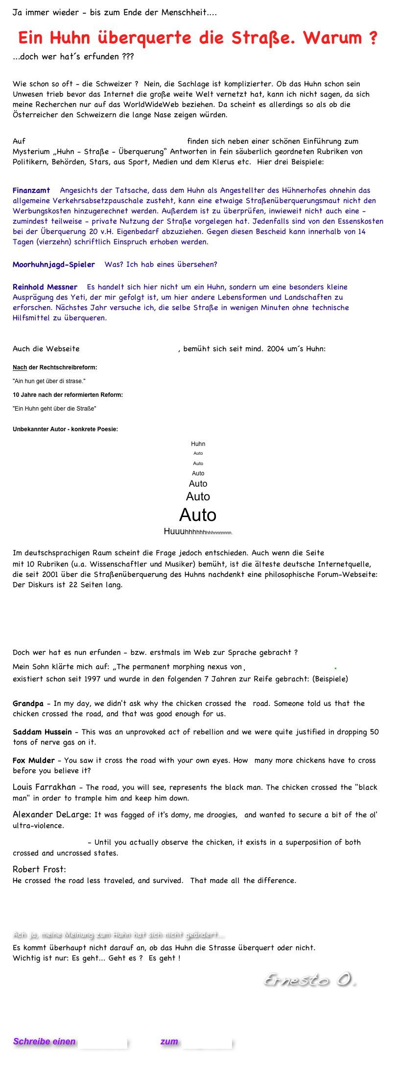 Ja immer wieder - bis zum Ende der Menschheit....  
Ein Huhn überquerte die Straße. Warum ?  
...doch wer hat´s erfunden ???

Wie schon so oft - die Schweizer ?  Nein, die Sachlage ist komplizierter. Ob das Huhn schon sein Unwesen trieb bevor das Internet die große weite Welt vernetzt hat, kann ich nicht sagen, da sich meine Recherchen nur auf das WorldWideWeb beziehen. Da scheint es allerdings so als ob die Österreicher den Schweizern die lange Nase zeigen würden.

Auf                                                      finden sich neben einer schönen Einführung zum Mysterium „Huhn - Straße - Überquerung“ Antworten in fein säuberlich geordneten Rubriken von Politikern, Behörden, Stars, aus Sport, Medien und dem Klerus etc.  Hier drei Beispiele:

Finanzamt   Angesichts der Tatsache, dass dem Huhn als Angestellter des Hühnerhofes ohnehin das allgemeine Verkehrsabsetzpauschale zusteht, kann eine etwaige Straßenüberquerungsmaut nicht den Werbungskosten hinzugerechnet werden. Außerdem ist zu überprüfen, inwieweit nicht auch eine - zumindest teilweise - private Nutzung der Straße vorgelegen hat. Jedenfalls sind von den Essenskosten bei der Überquerung 20 v.H. Eigenbedarf abzuziehen. Gegen diesen Bescheid kann innerhalb von 14 Tagen (vierzehn) schriftlich Einspruch erhoben werden.

Moorhuhnjagd-Spieler   Was? Ich hab eines übersehen? 

Reinhold Messner   Es handelt sich hier nicht um ein Huhn, sondern um eine besonders kleine Ausprägung des Yeti, der mir gefolgt ist, um hier andere Lebensformen und Landschaften zu erforschen. Nächstes Jahr versuche ich, die selbe Straße in wenigen Minuten ohne technische Hilfsmittel zu überqueren.


Auch die Webseite                                 , bemüht sich seit mind. 2004 um´s Huhn:

Nach der Rechtschreibreform:
 
"Ain hun get über di strase."
 
10 Jahre nach der reformierten Reform:
 
"Ein Huhn geht über die Straße"


Unbekannter Autor - konkrete Poesie:
 
Huhn
Auto
Auto
Auto
Auto
Auto
Auto
Huuuhhhhhhhhhnnnnnnn.

Im deutschsprachigen Raum scheint die Frage jedoch entschieden. Auch wenn die Seite 
mit 10 Rubriken (u.a. Wissenschaftler und Musiker) bemüht, ist die älteste deutsche Internetquelle,  die seit 2001 über die Straßenüberquerung des Huhns nachdenkt eine philosophische Forum-Webseite: Der Diskurs ist 22 Seiten lang.





Doch wer hat es nun erfunden - bzw. erstmals im Web zur Sprache gebracht ?
Mein Sohn klärte mich auf: „The permanent morphing nexus von ƒUSION Anomaly. 
existiert schon seit 1997 und wurde in den folgenden 7 Jahren zur Reife gebracht: (Beispiele)

Grandpa - In my day, we didn't ask why the chicken crossed the  road. Someone told us that the chicken crossed the road, and that was good enough for us.
Saddam Hussein - This was an unprovoked act of rebellion and we were quite justified in dropping 50 tons of nerve gas on it.
Fox Mulder - You saw it cross the road with your own eyes. How  many more chickens have to cross before you believe it?
Louis Farrakhan - The road, you will see, represents the black man. The chicken crossed the "black man" in order to trample him and keep him down.
Alexander DeLarge: It was fagged of it's domy, me droogies,  and wanted to secure a bit of the ol' ultra-violence.
Erwin Schrodinger - Until you actually observe the chicken, it exists in a superposition of both crossed and uncrossed states.
Robert Frost:  He crossed the road less traveled, and survived.  That made all the difference.
http://fusionanomaly.net/whydidthechickencrosstheroad.html 


Ach ja, meine Meinung zum Huhn hat sich nicht geändert... 
Es kommt überhaupt nicht darauf an, ob das Huhn die Strasse überquert oder nicht.  Wichtig ist nur: Es geht... Geht es ?  Es geht ! 
                                                                          Ernesto O.   

  

Schreibe einen Kommentar         zum Blog-Archiv
