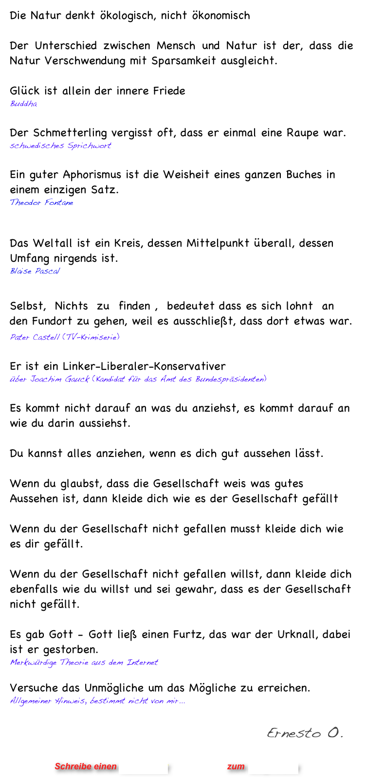 Die Natur denkt ökologisch, nicht ökonomisch
 
Der Unterschied zwischen Mensch und Natur ist der, dass die Natur Verschwendung mit Sparsamkeit ausgleicht. 

Glück ist allein der innere Friede
Buddha

Der Schmetterling vergisst oft, dass er einmal eine Raupe war.
schwedisches Sprichwort

Ein guter Aphorismus ist die Weisheit eines ganzen Buches in einem einzigen Satz.
Theodor Fontane

Das Weltall ist ein Kreis, dessen Mittelpunkt überall, dessen Umfang nirgends ist.
Blaise Pascal

Selbst,  Nichts  zu  finden ,  bedeutet dass es sich lohnt  an den Fundort zu gehen, weil es ausschließt, dass dort etwas war. 
Pater Castell (TV-Krimiserie)   

Er ist ein Linker-Liberaler-Konservativer
über Joachim Gauck (Kandidat für das Amt des Bundespräsidenten)

Es kommt nicht darauf an was du anziehst, es kommt darauf an wie du darin aussiehst.

Du kannst alles anziehen, wenn es dich gut aussehen lässt.

Wenn du glaubst, dass die Gesellschaft weis was gutes Aussehen ist, dann kleide dich wie es der Gesellschaft gefällt

Wenn du der Gesellschaft nicht gefallen musst kleide dich wie es dir gefällt.

Wenn du der Gesellschaft nicht gefallen willst, dann kleide dich ebenfalls wie du willst und sei gewahr, dass es der Gesellschaft nicht gefällt.  

Es gab Gott - Gott ließ einen Furtz, das war der Urknall, dabei ist er gestorben.
Merkwürdige Theorie aus dem Internet 

Versuche das Unmögliche um das Mögliche zu erreichen.
Allgemeiner Hinweis, bestimmt nicht von mir... 

                                                       Ernesto O.


                      Schreibe einen Kommentar                zum Blog-Archiv