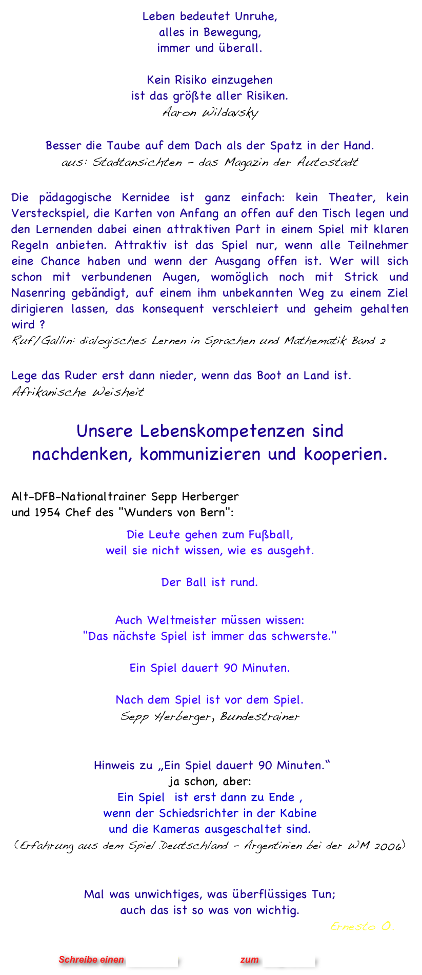 Leben bedeutet Unruhe,
alles in Bewegung,
immer und überall.  

Kein Risiko einzugehen 
ist das größte aller Risiken.  Aaron Wildavsky

Besser die Taube auf dem Dach als der Spatz in der Hand.
aus: Stadtansichten - das Magazin der Autostadt

Die pädagogische Kernidee ist ganz einfach: kein Theater, kein Versteckspiel, die Karten von Anfang an offen auf den Tisch legen und den Lernenden dabei einen attraktiven Part in einem Spiel mit klaren Regeln anbieten. Attraktiv ist das Spiel nur, wenn alle Teilnehmer eine Chance haben und wenn der Ausgang offen ist. Wer will sich schon mit verbundenen Augen, womöglich noch mit Strick und Nasenring gebändigt, auf einem ihm unbekannten Weg zu einem Ziel dirigieren lassen, das konsequent verschleiert und geheim gehalten wird ?   Ruf/Gallin: dialogisches Lernen in Sprachen und Mathematik Band 2

Lege das Ruder erst dann nieder, wenn das Boot an Land ist. 
Afrikanische Weisheit 

Unsere Lebenskompetenzen sind 
nachdenken, kommunizieren und kooperien.

Alt-DFB-Nationaltrainer Sepp Herberger  und 1954 Chef des "Wunders von Bern": 
Die Leute gehen zum Fußball,  weil sie nicht wissen, wie es ausgeht.  Der Ball ist rund.

Auch Weltmeister müssen wissen: 
"Das nächste Spiel ist immer das schwerste."

Ein Spiel dauert 90 Minuten.

Nach dem Spiel ist vor dem Spiel. 
Sepp Herberger, Bundestrainer
 

 Hinweis zu „Ein Spiel dauert 90 Minuten.“   ja schon, aber:  Ein Spiel  ist erst dann zu Ende ,  wenn der Schiedsrichter in der Kabine  und die Kameras ausgeschaltet sind.  (Erfahrung aus dem Spiel Deutschland - Argentinien bei der WM 2006)    
 

Mal was unwichtiges, was überflüssiges Tun;  auch das ist so was von wichtig.                                                                                                              Ernesto O.


                      Schreibe einen Kommentar                zum Blog-Archiv
