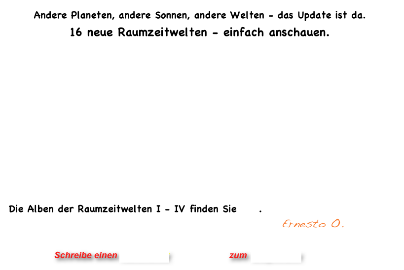 Andere Planeten, andere Sonnen, andere Welten - das Update ist da.  16 neue Raumzeitwelten - einfach anschauen. 





	                                                              



Die Alben der Raumzeitwelten I - IV finden Sie hier.
                                             Ernesto O.


                      Schreibe einen Kommentar                zum Blog-Archiv
