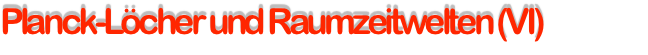 Planck-Löcher und Raumzeitwelten (VI)