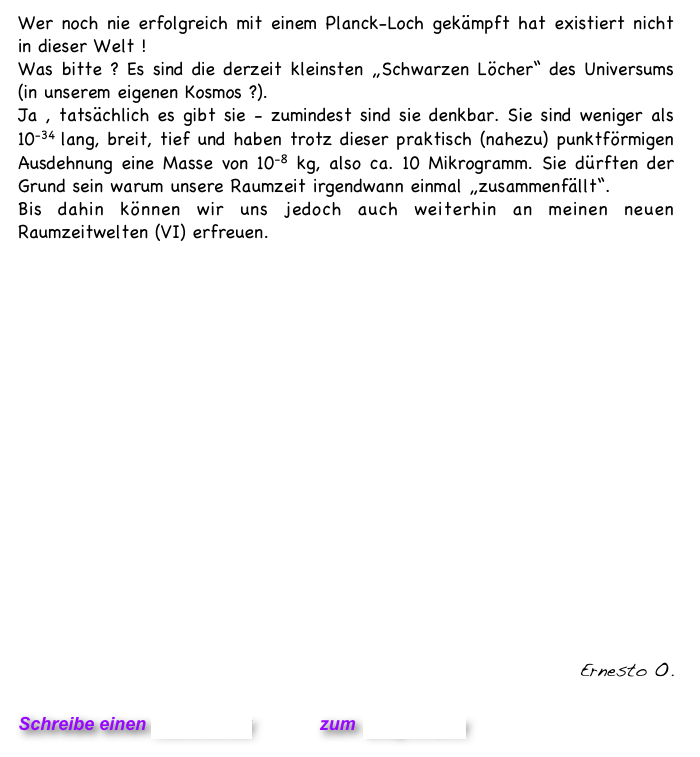 Wer noch nie erfolgreich mit einem Planck-Loch gekämpft hat existiert nicht in dieser Welt ! 
Was bitte ? Es sind die derzeit kleinsten „Schwarzen Löcher“ des Universums (in unserem eigenen Kosmos ?). 
Ja , tatsächlich es gibt sie - zumindest sind sie denkbar. Sie sind weniger als 10-34 lang, breit, tief und haben trotz dieser praktisch (nahezu) punktförmigen Ausdehnung eine Masse von 10-8 kg, also ca. 10 Mikrogramm. Sie dürften der Grund sein warum unsere Raumzeit irgendwann einmal „zusammenfällt“.
Bis dahin können wir uns jedoch auch weiterhin an meinen neuen Raumzeitwelten (VI) erfreuen.













                                     Raumzeitwelten VI


 
 
Ernesto O. 

Schreibe einen Kommentar         zum Blog-Archiv