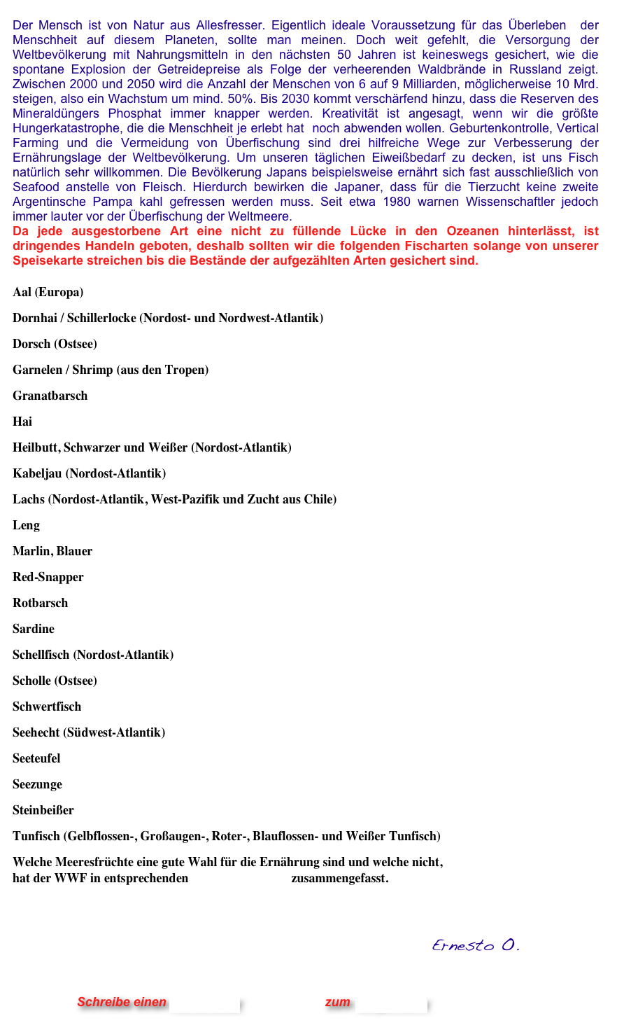 
Der Mensch ist von Natur aus Allesfresser. Eigentlich ideale Voraussetzung für das Überleben  der Menschheit auf diesem Planeten, sollte man meinen. Doch weit gefehlt, die Versorgung der Weltbevölkerung mit Nahrungsmitteln in den nächsten 50 Jahren ist keineswegs gesichert, wie die spontane Explosion der Getreidepreise als Folge der verheerenden Waldbrände in Russland zeigt. Zwischen 2000 und 2050 wird die Anzahl der Menschen von 6 auf 9 Milliarden, möglicherweise 10 Mrd. steigen, also ein Wachstum um mind. 50%. Bis 2030 kommt verschärfend hinzu, dass die Reserven des Mineraldüngers Phosphat immer knapper werden. Kreativität ist angesagt, wenn wir die größte Hungerkatastrophe, die die Menschheit je erlebt hat  noch abwenden wollen. Geburtenkontrolle, Vertical Farming und die Vermeidung von Überfischung sind drei hilfreiche Wege zur Verbesserung der Ernährungslage der Weltbevölkerung. Um unseren täglichen Eiweißbedarf zu decken, ist uns Fisch natürlich sehr willkommen. Die Bevölkerung Japans beispielsweise ernährt sich fast ausschließlich von Seafood anstelle von Fleisch. Hierdurch bewirken die Japaner, dass für die Tierzucht keine zweite Argentinsche Pampa kahl gefressen werden muss. Seit etwa 1980 warnen Wissenschaftler jedoch immer lauter vor der Überfischung der Weltmeere.  Da jede ausgestorbene Art eine nicht zu füllende Lücke in den Ozeanen hinterlässt, ist dringendes Handeln geboten, deshalb sollten wir die folgenden Fischarten solange von unserer Speisekarte streichen bis die Bestände der aufgezählten Arten gesichert sind.    

Aal (Europa)
Dornhai / Schillerlocke (Nordost- und Nordwest-Atlantik)
Dorsch (Ostsee)
Garnelen / Shrimp (aus den Tropen)
Granatbarsch
Hai
Heilbutt, Schwarzer und Weißer (Nordost-Atlantik)
Kabeljau (Nordost-Atlantik)
Lachs (Nordost-Atlantik, West-Pazifik und Zucht aus Chile)
Leng
Marlin, Blauer
Red-Snapper
Rotbarsch
Sardine
Schellfisch (Nordost-Atlantik)
Scholle (Ostsee)
Schwertfisch
Seehecht (Südwest-Atlantik)
Seeteufel
Seezunge
Steinbeißer
Tunfisch (Gelbflossen-, Großaugen-, Roter-, Blauflossen- und Weißer Tunfisch)
Welche Meeresfrüchte eine gute Wahl für die Ernährung sind und welche nicht,  hat der WWF in entsprechenden Verbrauchertipps zusammengefasst.  
 

                                                           Ernesto O.
                


                      Schreibe einen Kommentar                zum Blog-Archiv
