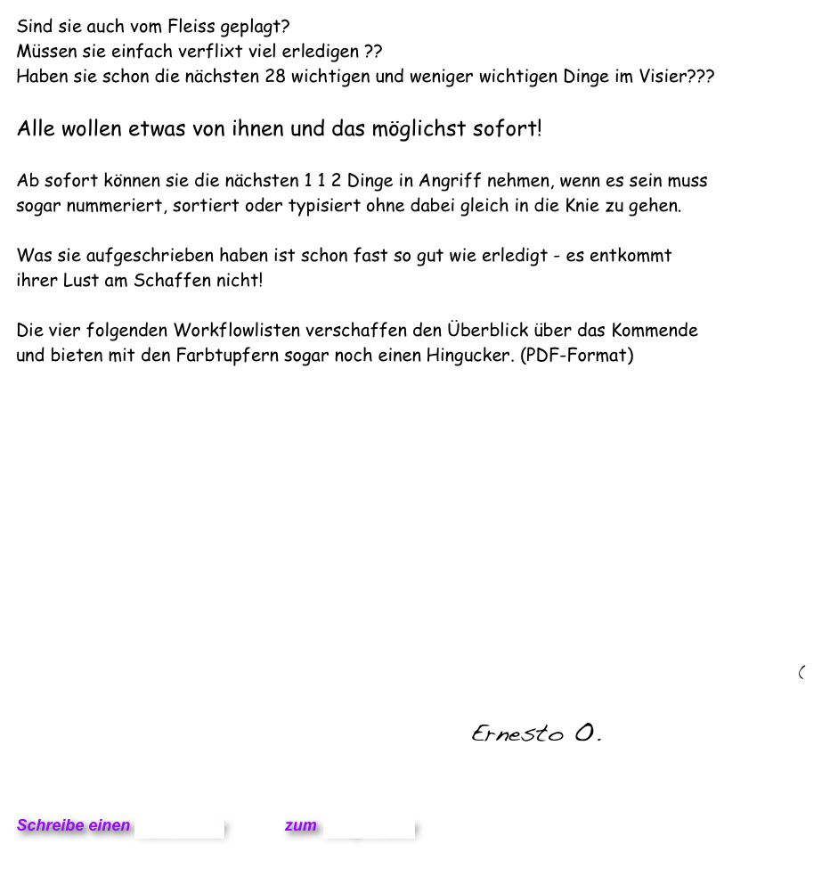 Sind sie auch vom Fleiss geplagt? 
Müssen sie einfach verflixt viel erledigen ??
Haben sie schon die nächsten 28 wichtigen und weniger wichtigen Dinge im Visier???

Alle wollen etwas von ihnen und das möglichst sofort! 

Ab sofort können sie die nächsten 1 1 2 Dinge in Angriff nehmen, wenn es sein muss  sogar nummeriert, sortiert oder typisiert ohne dabei gleich in die Knie zu gehen.

Was sie aufgeschrieben haben ist schon fast so gut wie erledigt - es entkommt  ihrer Lust am Schaffen nicht!

Die vier folgenden Workflowlisten verschaffen den Überblick über das Kommende  und bieten mit den Farbtupfern sogar noch einen Hingucker. (PDF-Format)

    

  







(
                                  Ernesto O.
  

                           

Schreibe einen Kommentar         zum Blog-Archiv