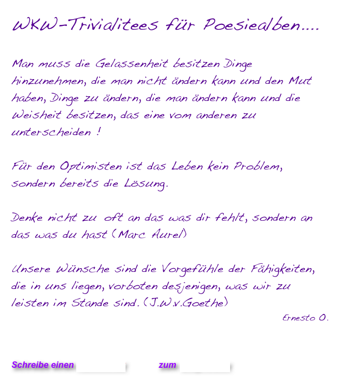 WKW-Trivialitees für Poesiealben....

Man muss die Gelassenheit besitzen Dinge hinzunehmen, die man nicht ändern kann und den Mut haben, Dinge zu ändern, die man ändern kann und die Weisheit besitzen, das eine vom anderen zu unterscheiden !  

Für den Optimisten ist das Leben kein Problem, sondern bereits die Lösung.

Denke nicht zu	 oft an das was dir fehlt, sondern an das was du hast (Marc Aurel)

Unsere Wünsche sind die Vorgefühle der Fähigkeiten, die in uns liegen, vorboten desjenigen, was wir zu leisten im Stande sind. (J.W.v.Goethe)
Ernesto O.
  

                           

Schreibe einen Kommentar         zum Blog-Archiv