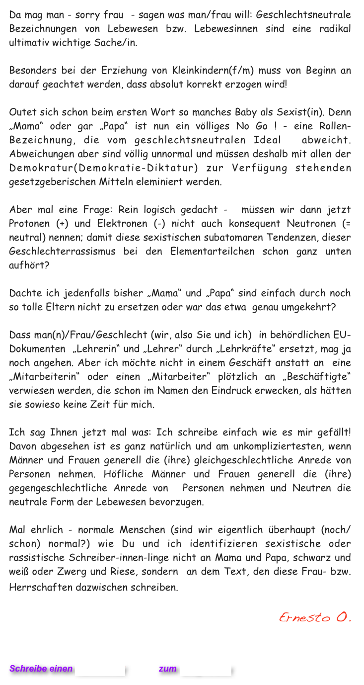 Da mag man - sorry frau  - sagen was man/frau will: Geschlechtsneutrale Bezeichnungen von Lebewesen bzw. Lebewesinnen sind eine radikal ultimativ wichtige Sache/in.

Besonders bei der Erziehung von Kleinkindern(f/m) muss von Beginn an darauf geachtet werden, dass absolut korrekt erzogen wird!

Outet sich schon beim ersten Wort so manches Baby als Sexist(in). Denn „Mama“ oder gar „Papa“ ist nun ein völliges No Go ! - eine Rollen-Bezeichnung, die vom geschlechtsneutralen Ideal  abweicht. Abweichungen aber sind völlig unnormal und müssen deshalb mit allen der Demokratur(Demokratie-Diktatur) zur Verfügung stehenden gesetzgeberischen Mitteln eleminiert werden. 

Aber mal eine Frage: Rein logisch gedacht -  müssen wir dann jetzt Protonen (+) und Elektronen (-) nicht auch konsequent Neutronen (= neutral) nennen; damit diese sexistischen subatomaren Tendenzen, dieser Geschlechterrassismus bei den Elementarteilchen schon ganz unten aufhört?    

Dachte ich jedenfalls bisher „Mama“ und „Papa“ sind einfach durch noch so tolle Eltern nicht zu ersetzen oder war das etwa  genau umgekehrt?

Dass man(n)/Frau/Geschlecht (wir, also Sie und ich)  in behördlichen EU-Dokumenten  „Lehrerin“ und „Lehrer“ durch „Lehrkräfte“ ersetzt, mag ja noch angehen. Aber ich möchte nicht in einem Geschäft anstatt an  eine „Mitarbeiterin“ oder einen „Mitarbeiter“ plötzlich an „Beschäftigte“ verwiesen werden, die schon im Namen den Eindruck erwecken, als hätten sie sowieso keine Zeit für mich.   
 
Ich sag Ihnen jetzt mal was: Ich schreibe einfach wie es mir gefällt! Davon abgesehen ist es ganz natürlich und am unkompliziertesten, wenn Männer und Frauen generell die (ihre) gleichgeschlechtliche Anrede von  Personen nehmen. Höfliche Männer und Frauen generell die (ihre) gegengeschlechtliche Anrede von  Personen nehmen und Neutren die neutrale Form der Lebewesen bevorzugen.   

Mal ehrlich - normale Menschen (sind wir eigentlich überhaupt (noch/schon) normal?) wie Du und ich identifizieren sexistische oder rassistische Schreiber-innen-linge nicht an Mama und Papa, schwarz und weiß oder Zwerg und Riese, sondern  an dem Text, den diese Frau- bzw. Herrschaften dazwischen schreiben.   

Ernesto O.
  

                           

Schreibe einen Kommentar         zum Blog-Archiv