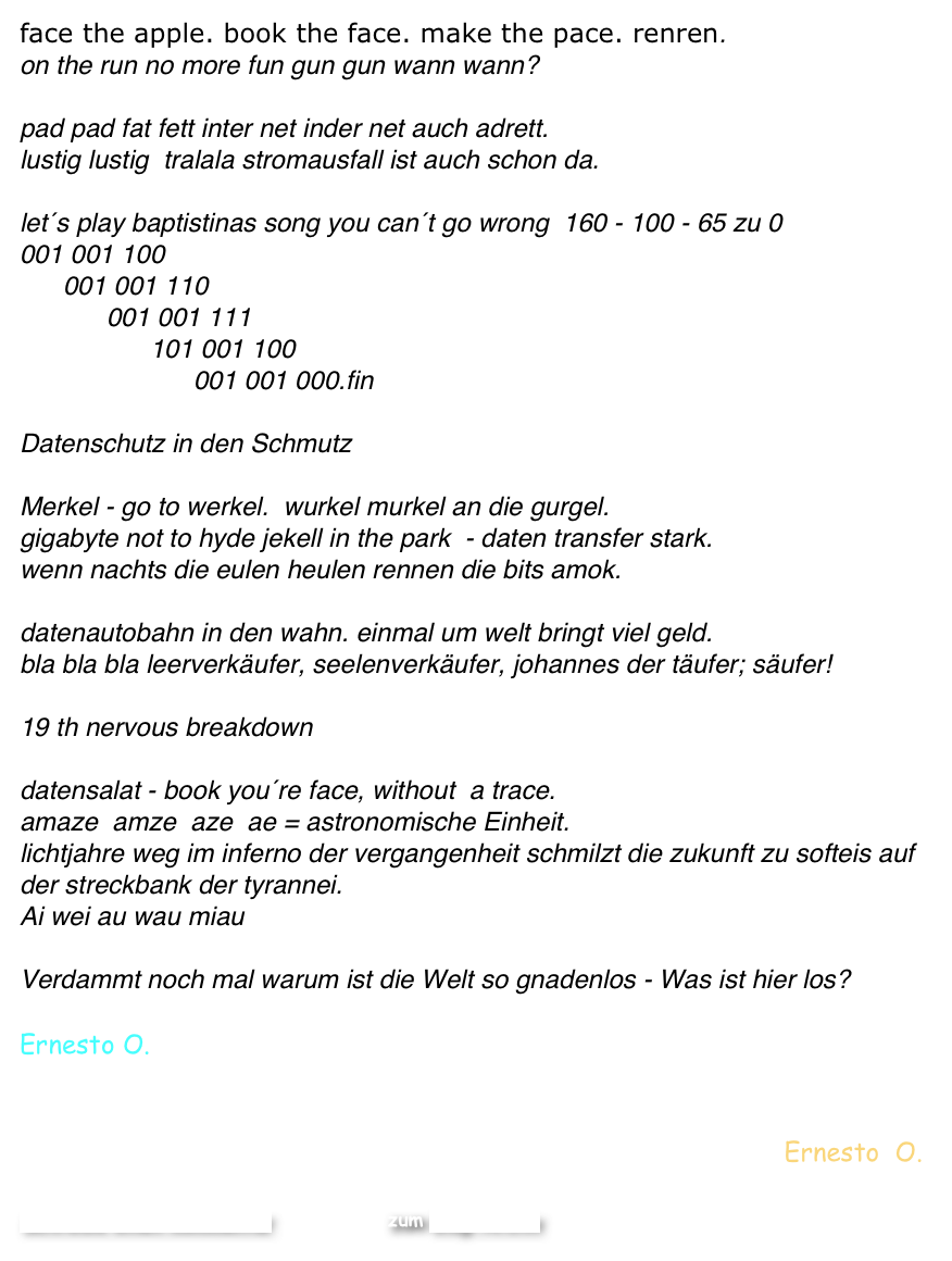 face the apple. book the face. make the pace. renren.
on the run no more fun gun gun wann wann?

pad pad fat fett inter net inder net auch adrett. 
lustig lustig  tralala stromausfall ist auch schon da. 

let´s play baptistinas song you can´t go wrong  160 - 100 - 65 zu 0 
001 001 100
      001 001 110
            001 001 111
                  101 001 100
                        001 001 000.fin

Datenschutz in den Schmutz

Merkel - go to werkel.  wurkel murkel an die gurgel.  
gigabyte not to hyde jekell in the park  - daten transfer stark.
wenn nachts die eulen heulen rennen die bits amok. 

datenautobahn in den wahn. einmal um welt bringt viel geld. 
bla bla bla leerverkäufer, seelenverkäufer, johannes der täufer; säufer!

19 th nervous breakdown 

datensalat - book you´re face, without  a trace. 
amaze  amze  aze  ae = astronomische Einheit.  
lichtjahre weg im inferno der vergangenheit schmilzt die zukunft zu softeis auf der streckbank der tyrannei. 
Ai wei au wau miau  

Verdammt noch mal warum ist die Welt so gnadenlos - Was ist hier los?
 
Ernesto O. 


Ernesto  O.

Schreibe einen Kommentar                    zum Blog-Archiv