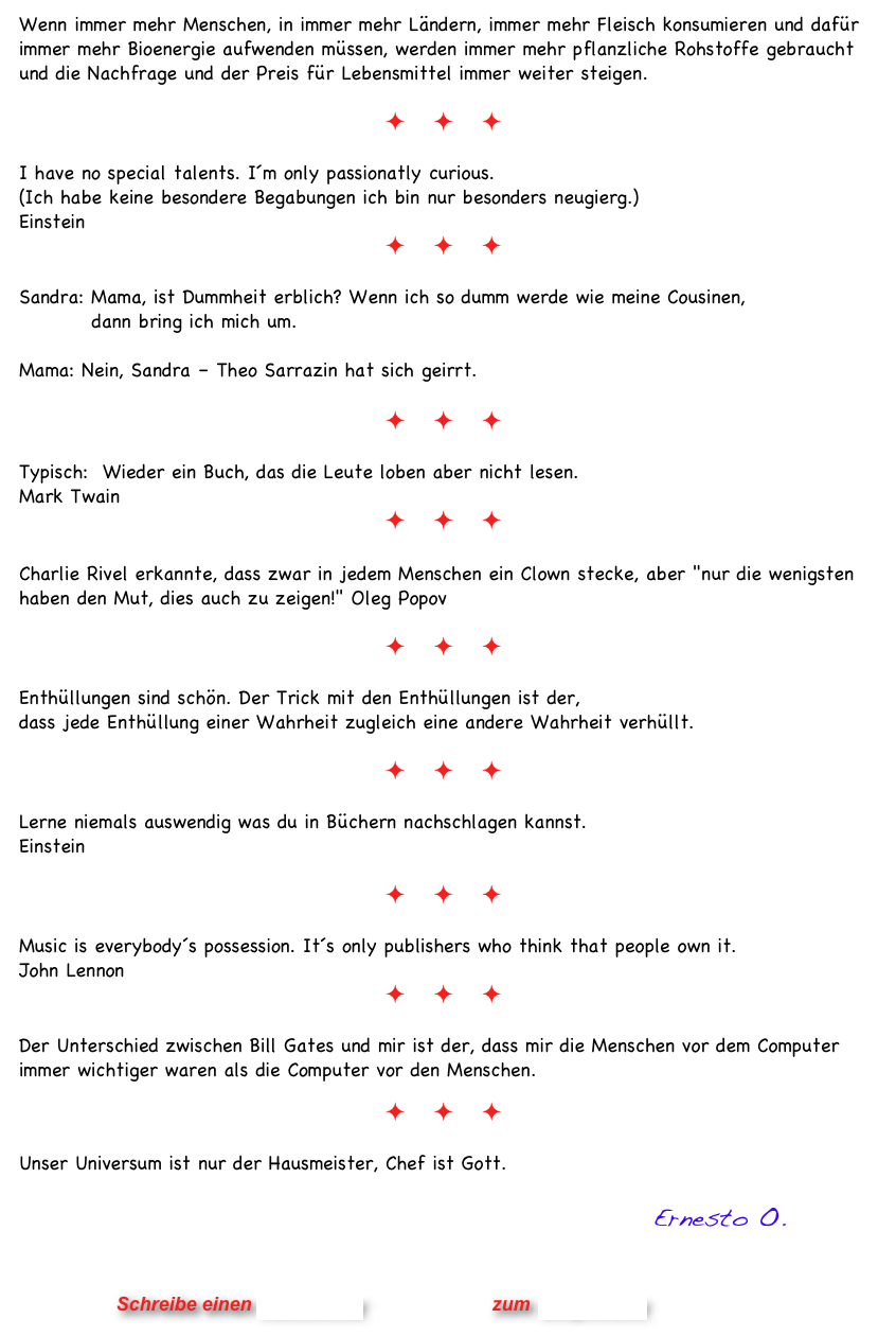 Wenn immer mehr Menschen, in immer mehr Ländern, immer mehr Fleisch konsumieren und dafür immer mehr Bioenergie aufwenden müssen, werden immer mehr pflanzliche Rohstoffe gebraucht und die Nachfrage und der Preis für Lebensmittel immer weiter steigen. 

ö ö ö

I have no special talents. I´m only passionatly curious.
(Ich habe keine besondere Begabungen ich bin nur besonders neugierg.)
Einstein 
ö ö ö

Sandra: Mama, ist Dummheit erblich? Wenn ich so dumm werde wie meine Cousinen,            dann bring ich mich um.    Mama: Nein, Sandra – Theo Sarrazin hat sich geirrt. 
 ö ö ö

Typisch:  Wieder ein Buch, das die Leute loben aber nicht lesen. 
Mark Twain 
ö ö ö

Charlie Rivel erkannte, dass zwar in jedem Menschen ein Clown stecke, aber "nur die wenigsten haben den Mut, dies auch zu zeigen!" Oleg Popov

ö ö ö

Enthüllungen sind schön. Der Trick mit den Enthüllungen ist der,  dass jede Enthüllung einer Wahrheit zugleich eine andere Wahrheit verhüllt.

ö ö ö

Lerne niemals auswendig was du in Büchern nachschlagen kannst.
Einstein

ö ö ö

Music is everybody´s possession. It´s only publishers who think that people own it. 
John Lennon
ö ö ö

Der Unterschied zwischen Bill Gates und mir ist der, dass mir die Menschen vor dem Computer immer wichtiger waren als die Computer vor den Menschen.

ö ö ö

Unser Universum ist nur der Hausmeister, Chef ist Gott.
      
                                                           Ernesto O.
                


                      Schreibe einen Kommentar                zum Blog-Archiv