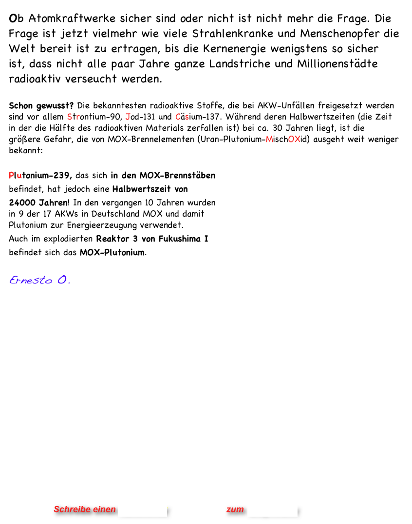 Ob Atomkraftwerke sicher sind oder nicht ist nicht mehr die Frage. Die Frage ist jetzt vielmehr wie viele Strahlenkranke und Menschenopfer die Welt bereit ist zu ertragen, bis die Kernenergie wenigstens so sicher ist, dass nicht alle paar Jahre ganze Landstriche und Millionenstädte radioaktiv verseucht werden.

Schon gewusst? Die bekanntesten radioaktive Stoffe, die bei AKW-Unfällen freigesetzt werden sind vor allem Strontium-90, Jod-131 und Cäsium-137. Während deren Halbwertszeiten (die Zeit in der die Hälfte des radioaktiven Materials zerfallen ist) bei ca. 30 Jahren liegt, ist die größere Gefahr, die von MOX-Brennelementen (Uran-Plutonium-MischOXid) ausgeht weit weniger bekannt: 

Plutonium-239, das sich in den MOX-Brennstäben  befindet, hat jedoch eine Halbwertszeit von  24000 Jahren! In den vergangen 10 Jahren wurden  in 9 der 17 AKWs in Deutschland MOX und damit  Plutonium zur Energieerzeugung verwendet.  Auch im explodierten Reaktor 3 von Fukushima I  befindet sich das MOX-Plutonium. 

Ernesto O.  



	








       
                                                              
                


                      Schreibe einen Kommentar                zum Blog-Archiv