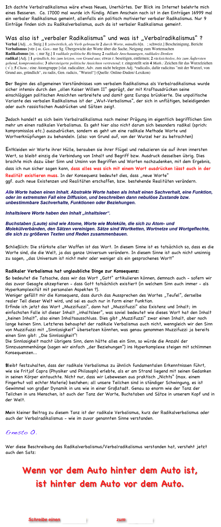 Ich dachte Verbalradikalismus wäre etwas Neues, Unerhörtes. Der Blick ins Internet belehrte mich eines Besseren.  Ca. 17000 mal wurde ich fündig. Allem Anschein nach ist in den Einträgen 16999 mal ein verbaler Radikalismus gemeint, allenfalls ein politisch motivierter verbaler Radikalismus. Nur 9 Einträge finden sich zu Radikalverbalismus, auch da ist verbaler Radikalismus gemeint. 

Was also ist „verbaler Radikalismus“ und was ist „Verbalradikalismus“ ? 
Verbal [Adj. , o. Steig.] 1 zeitwörtlich, als Verb gebraucht 2 durch Worte, mündlich[n. 1; schweiz.] Bescheinigung, Bericht
Verbalismus [vɛr-] m. Gen.- nur Sg. Übergewicht der Worte über die Sache, Neigung zum Wortemachen
Radika|ismus [m. -; nur Sg.] 1 radikale politische Richtung 2 radikale Anschauungen, radikales Denken
radikal [Adj. ] 1 gründlich, bis zum letzten, von Grund aus; etwas r. beseitigen, entfernen; 2 rücksichtslos, bis zum Äußersten gehend, kompromisslos; 3 übersteigerte politische Ansichten vertretend; r. eingestellt sein 4 Math.: Zeichen für das Wurzelziehen ( √ ); 5 Chem.: eine Atomgruppe [<lat. radicaliter, Adv. zum nicht belegten Adj. *radicalis, dafür radicitus ”mit der Wurzel, von Grund aus, gründlich“, zu radix, Gen. radicis, ”Wurzel“] (Quelle: Online-Duden/-Lexikon) 

Der Beginn des allgemeinen Verständnisses vom verbalem Radikalismus als Verbalradikalismus wurde  sicher intensiv durch den „ollen Kaiser Willem II“ geprägt, der mit Kraftausdrücken seine einschlägigen politischen Ansichten verbreitete und damit ganz Europa brüskierte. Die unpolitische Variante des verbalen Radikalismus ist der „Wut-Verbalismus“, der sich in unflätigen, beleidigenden oder auch rassistischen Ausdrücken und Sätzen zeigt.

Jedoch handelt es sich beim Verbalradikalismus nach meiner Prägung im eigentlich begrifflichen Sinn mehr um einen radikalen Verbalismus. Es geht hier also nicht darum sich besonders radikal (sprich: kompromisslos etc.) auszudrücken, sondern es geht um eine radikale Methode Worte und Wortverknüpfungen zu behandeln. (also: von Grund auf, von der Wurzel her zu betrachten)

Entkleiden wir Worte ihrer Hülle, berauben sie ihrer Flügel und reduzieren sie auf ihren innersten Wert, so bleibt einzig die Verbindung von Inhalt und Begriff bzw. Ausdruck desselben übrig. Dies brachte mich dazu über Sinn und Unsinn von Begriffen und Worten nachzudenken, mit dem Ergebnis, dass ich nun sicher sagen kann, dass alles was sich mit einem Wort ausdrücken lässt auch in der Realität existieren muss. In der Konsequenz bedeutet dies, dass „neue Worte“
ggf. auch neue Existenzen und Realitäten erschaffen, bzw. bestehende Realitäten verändern. 

Alle Worte haben einen Inhalt. Abstrakte Worte haben als Inhalt einen Sachverhalt, eine Funktion, oder im extremsten Fall eine Diffusion, und beschreiben dann nebulöse Zustande bzw. unbestimmbare Sachverhalte, Funktionen oder Beziehungen.
 
Inhaltsleere Worte haben den Inhalt „inhaltsleer“. 

Buchstaben (Laute) sind wie Atome, Worte wie Moleküle, die sich zu Atom- und Molekülverbänden, den Sätzen vereinigen. Sätze sind Wortketten, Wortnetze und Wortgeflechte, die sich zu größeren Texten und Reden zusammenbauen.

Schließlich: Die stärkste aller Waffen ist das Wort. In diesem Sinne ist es tatsächlich so, dass es die Worte sind, die die Welt, ja das ganze Universum verändern. In diesem Sinne ist auch nicht unsinnig zu sagen, „das Universum ist nicht mehr oder weniger als ein gesprochenes Wort!“

Radikaler Verbalismus hat unglaubliche Dinge zur Konsequenz: 
So bedeutet die Tatsache, dass wir das Wort „Gott“ artikulieren können, demnach auch - sofern wir das zuvor Gesagte akzeptieren - dass Gott tatsächlich existiert (in welchem Sinn auch immer - als Hyperkomplexität mit personalen Aspekten ?). 
Weniger gefällt mir die Konsequenz, dass durch das Aussprechen des Wortes „Teufel“, derselbe realer Teil dieser Welt wird, und sei es auch nur in Form einer Funktion. 
Erfinde ich jetzt das Wort „Muzzifuzzi“, dann hat „Muzzifuzzi“ also Existenz und Inhalt; im einfachsten Falle ist dieser Inhalt „inhaltsleer“, was soviel bedeutet wie dieses Wort hat den Inhalt „keinen Inhalt“, also einen Inhaltsausschluss. Dies gibt „Muzzifuzzi“ zwar einen Inhalt, aber noch lange keinen Sinn. Letzteres behauptet der radikale Verbalismus auch nicht, wenngleich wir den Sinn von Muzzifuzzi mit „Sinnlosigkeit“ übersetzen könnten, was genau genommen Muzzifuzzi ja bereits einen Sinn gibt: „Die Sinnlosigkeit“! 
Die Sinnlosigkeit macht übrigens Sinn, denn hätte alles ein Sinn, so würde die Anzahl der Sinnzusammenhänge (sagen wir einfach „der Beziehungen“) ins Hyperkomplexe steigen mit schlimmen Konsequenzen...

Bleibt festzuhalten, dass der radikale Verbalismus zu ähnlich fundamentalen Erkenntnissen führt,                  
wie sie Fritjof Capra (Physiker und Philosoph) erlebte, als er am Strand liegend mit seinen Gedanken in seinen Körper eintauchte. Nicht nur, dass wir Lebewesen aus praktisch „Nichts“ (max. einem Fingerhut voll echter Materie) bestehen; all unsere Teilchen sind in ständiger Schwingung, es ist Gewimmel von großer Dynamik in uns wie in einer Großstadt. Genau so enorm wie der Tanz der Teilchen in uns Menschen, ist auch der Tanz der Worte, Buchstaben und Sätze in unserem Kopf und in der Welt.

Mein kleiner Beitrag zu diesem Tanz ist der radikale Verbalismus, kurz der Radikalverbalismus oder auch der Verbalradikalismus - wie im zuvor genannten Sinne verstanden.  

Ernesto O.  

Wer diese Beschreibung des Radikalverbalismus/Verbalradikalismus verstanden hat, versteht jetzt auch den Satz:

Wenn vor dem Auto hinter dem Auto ist,  ist hinter dem Auto vor dem Auto. 
    
                                                              
                


                      Schreibe einen Kommentar                zum Blog-Archiv