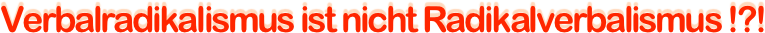 Verbalradikalismus ist nicht Radikalverbalismus !?!