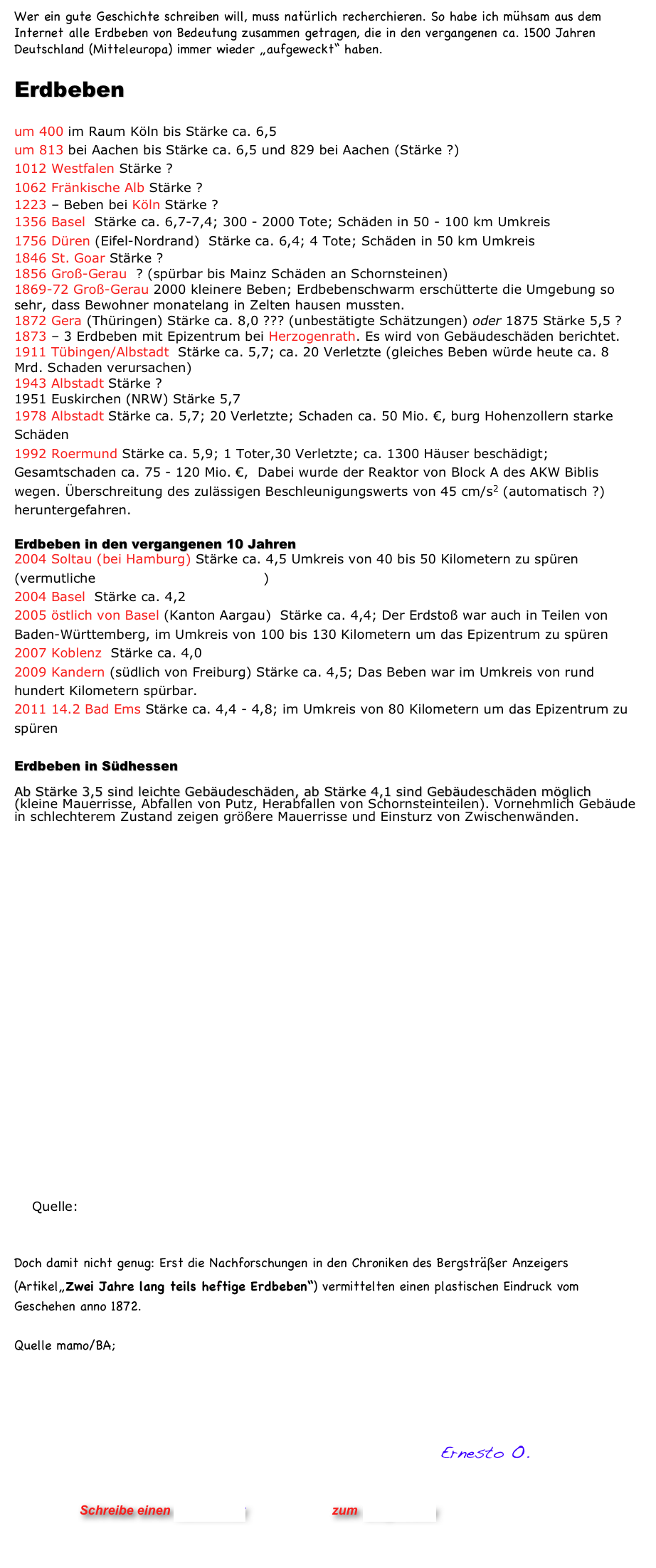 Wer ein gute Geschichte schreiben will, muss natürlich recherchieren. So habe ich mühsam aus dem Internet alle Erdbeben von Bedeutung zusammen getragen, die in den vergangenen ca. 1500 Jahren Deutschland (Mitteleuropa) immer wieder „aufgeweckt“ haben. 

Erdbeben

um 400 im Raum Köln bis Stärke ca. 6,5
um 813 bei Aachen bis Stärke ca. 6,5 und 829 bei Aachen (Stärke ?) 
1012 Westfalen Stärke ?
1062 Fränkische Alb Stärke ?
1223 – Beben bei Köln Stärke ?
1356 Basel  Stärke ca. 6,7-7,4; 300 - 2000 Tote; Schäden in 50 - 100 km Umkreis 
1756 Düren (Eifel-Nordrand)  Stärke ca. 6,4; 4 Tote; Schäden in 50 km Umkreis
1846 St. Goar Stärke ?
1856 Groß-Gerau  ? (spürbar bis Mainz Schäden an Schornsteinen)
1869-72 Groß-Gerau 2000 kleinere Beben; Erdbebenschwarm erschütterte die Umgebung so sehr, dass Bewohner monatelang in Zelten hausen mussten. 
1872 Gera (Thüringen) Stärke ca. 8,0 ??? (unbestätigte Schätzungen) oder 1875 Stärke 5,5 ?
1873 – 3 Erdbeben mit Epizentrum bei Herzogenrath. Es wird von Gebäudeschäden berichtet.
1911 Tübingen/Albstadt  Stärke ca. 5,7; ca. 20 Verletzte (gleiches Beben würde heute ca. 8 Mrd. Schaden verursachen) 
1943 Albstadt Stärke ?
1951 Euskirchen (NRW) Stärke 5,7 
1978 Albstadt Stärke ca. 5,7; 20 Verletzte; Schaden ca. 50 Mio. €, burg Hohenzollern starke Schäden 
1992 Roermund Stärke ca. 5,9; 1 Toter,30 Verletzte; ca. 1300 Häuser beschädigt; Gesamtschaden ca. 75 - 120 Mio. €,  Dabei wurde der Reaktor von Block A des AKW Biblis wegen. Überschreitung des zulässigen Beschleunigungswerts von 45 cm/s2 (automatisch ?) heruntergefahren. 

Erdbeben in den vergangenen 10 Jahren
2004 Soltau (bei Hamburg) Stärke ca. 4,5 Umkreis von 40 bis 50 Kilometern zu spüren (vermutliche Ursache Erdgasförderung)
2004 Basel  Stärke ca. 4,2
2005 östlich von Basel (Kanton Aargau)  Stärke ca. 4,4; Der Erdstoß war auch in Teilen von Baden-Württemberg, im Umkreis von 100 bis 130 Kilometern um das Epizentrum zu spüren 
2007 Koblenz  Stärke ca. 4,0
2009 Kandern (südlich von Freiburg) Stärke ca. 4,5; Das Beben war im Umkreis von rund hundert Kilometern spürbar.
2011 14.2 Bad Ems Stärke ca. 4,4 - 4,8; im Umkreis von 80 Kilometern um das Epizentrum zu spüren

Erdbeben in Südhessen
 Ab Stärke 3,5 sind leichte Gebäudeschäden, ab Stärke 4,1 sind Gebäudeschäden möglich (kleine Mauerrisse, Abfallen von Putz, Herabfallen von Schornsteinteilen). Vornehmlich Gebäude in schlechterem Zustand zeigen größere Mauerrisse und Einsturz von Zwischenwänden.




















    Quelle:  Hessisches Landesamt für Umwelt und Geologie


Doch damit nicht genug: Erst die Nachforschungen in den Chroniken des Bergsträßer Anzeigers
(Artikel„Zwei Jahre lang teils heftige Erdbeben“) vermittelten einen plastischen Eindruck vom Geschehen anno 1872. 

Quelle mamo/BA; http://www.morgenweb.de/region/bergstraesser_anzeiger/175jahre/chronik/02_februar/20070221_3430000002_00907.html



    
                                                           Ernesto O.
                


                      Schreibe einen Kommentar                zum Blog-Archiv