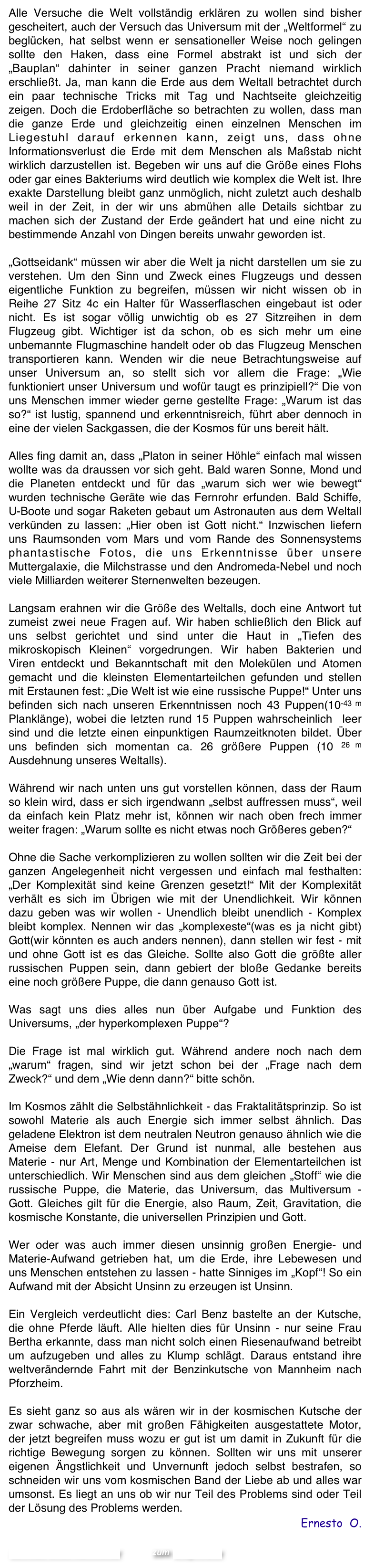 Alle Versuche die Welt vollständig erklären zu wollen sind bisher gescheitert, auch der Versuch das Universum mit der „Weltformel“ zu beglücken, hat selbst wenn er sensationeller Weise noch gelingen sollte den Haken, dass eine Formel abstrakt ist und sich der „Bauplan“ dahinter in seiner ganzen Pracht niemand wirklich erschließt. Ja, man kann die Erde aus dem Weltall betrachtet durch ein paar technische Tricks mit Tag und Nachtseite gleichzeitig zeigen. Doch die Erdoberfläche so betrachten zu wollen, dass man die ganze Erde und gleichzeitig einen einzelnen Menschen im Liegestuhl darauf erkennen kann, zeigt uns, dass ohne Informationsverlust die Erde mit dem Menschen als Maßstab nicht wirklich darzustellen ist. Begeben wir uns auf die Größe eines Flohs oder gar eines Bakteriums wird deutlich wie komplex die Welt ist. Ihre exakte Darstellung bleibt ganz unmöglich, nicht zuletzt auch deshalb weil in der Zeit, in der wir uns abmühen alle Details sichtbar zu machen sich der Zustand der Erde geändert hat und eine nicht zu bestimmende Anzahl von Dingen bereits unwahr geworden ist.

„Gottseidank“ müssen wir aber die Welt ja nicht darstellen um sie zu verstehen. Um den Sinn und Zweck eines Flugzeugs und dessen eigentliche Funktion zu begreifen, müssen wir nicht wissen ob in Reihe 27 Sitz 4c ein Halter für Wasserflaschen eingebaut ist oder nicht. Es ist sogar völlig unwichtig ob es 27 Sitzreihen in dem Flugzeug gibt. Wichtiger ist da schon, ob es sich mehr um eine unbemannte Flugmaschine handelt oder ob das Flugzeug Menschen transportieren kann. Wenden wir die neue Betrachtungsweise auf unser Universum an, so stellt sich vor allem die Frage: „Wie funktioniert unser Universum und wofür taugt es prinzipiell?“ Die von uns Menschen immer wieder gerne gestellte Frage: „Warum ist das so?“ ist lustig, spannend und erkenntnisreich, führt aber dennoch in eine der vielen Sackgassen, die der Kosmos für uns bereit hält.

Alles fing damit an, dass „Platon in seiner Höhle“ einfach mal wissen wollte was da draussen vor sich geht. Bald waren Sonne, Mond und die Planeten entdeckt und für das „warum sich wer wie bewegt“ wurden technische Geräte wie das Fernrohr erfunden. Bald Schiffe,   U-Boote und sogar Raketen gebaut um Astronauten aus dem Weltall verkünden zu lassen: „Hier oben ist Gott nicht.“ Inzwischen liefern uns Raumsonden vom Mars und vom Rande des Sonnensystems phantastische Fotos, die uns Erkenntnisse über unsere Muttergalaxie, die Milchstrasse und den Andromeda-Nebel und noch viele Milliarden weiterer Sternenwelten bezeugen.  

Langsam erahnen wir die Größe des Weltalls, doch eine Antwort tut zumeist zwei neue Fragen auf. Wir haben schließlich den Blick auf uns selbst gerichtet und sind unter die Haut in „Tiefen des mikroskopisch Kleinen“ vorgedrungen. Wir haben Bakterien und Viren entdeckt und Bekanntschaft mit den Molekülen und Atomen gemacht und die kleinsten Elementarteilchen gefunden und stellen mit Erstaunen fest: „Die Welt ist wie eine russische Puppe!“ Unter uns befinden sich nach unseren Erkenntnissen noch 43 Puppen(10-43 m Planklänge), wobei die letzten rund 15 Puppen wahrscheinlich  leer sind und die letzte einen einpunktigen Raumzeitknoten bildet. Über uns befinden sich momentan ca. 26 größere Puppen (10 26 m Ausdehnung unseres Weltalls). 

Während wir nach unten uns gut vorstellen können, dass der Raum so klein wird, dass er sich irgendwann „selbst auffressen muss“, weil da einfach kein Platz mehr ist, können wir nach oben frech immer weiter fragen: „Warum sollte es nicht etwas noch Größeres geben?“ 

Ohne die Sache verkomplizieren zu wollen sollten wir die Zeit bei der ganzen Angelegenheit nicht vergessen und einfach mal festhalten: „Der Komplexität sind keine Grenzen gesetzt!“ Mit der Komplexität verhält es sich im Übrigen wie mit der Unendlichkeit. Wir können dazu geben was wir wollen - Unendlich bleibt unendlich - Komplex bleibt komplex. Nennen wir das „komplexeste“(was es ja nicht gibt) Gott(wir könnten es auch anders nennen), dann stellen wir fest - mit und ohne Gott ist es das Gleiche. Sollte also Gott die größte aller russischen Puppen sein, dann gebiert der bloße Gedanke bereits eine noch größere Puppe, die dann genauso Gott ist. 

Was sagt uns dies alles nun über Aufgabe und Funktion des Universums, „der hyperkomplexen Puppe“? 

Die Frage ist mal wirklich gut. Während andere noch nach dem „warum“ fragen, sind wir jetzt schon bei der „Frage nach dem Zweck?“ und dem „Wie denn dann?“ bitte schön.

Im Kosmos zählt die Selbstähnlichkeit - das Fraktalitätsprinzip. So ist sowohl Materie als auch Energie sich immer selbst ähnlich. Das geladene Elektron ist dem neutralen Neutron genauso ähnlich wie die Ameise dem Elefant. Der Grund ist nunmal, alle bestehen aus Materie - nur Art, Menge und Kombination der Elementarteilchen ist unterschiedlich. Wir Menschen sind aus dem gleichen „Stoff“ wie die russische Puppe, die Materie, das Universum, das Multiversum - Gott. Gleiches gilt für die Energie, also Raum, Zeit, Gravitation, die kosmische Konstante, die universellen Prinzipien und Gott.  

Wer oder was auch immer diesen unsinnig großen Energie- und Materie-Aufwand getrieben hat, um die Erde, ihre Lebewesen und uns Menschen entstehen zu lassen - hatte Sinniges im „Kopf“! So ein Aufwand mit der Absicht Unsinn zu erzeugen ist Unsinn. 

Ein Vergleich verdeutlicht dies: Carl Benz bastelte an der Kutsche, die ohne Pferde läuft. Alle hielten dies für Unsinn - nur seine Frau Bertha erkannte, dass man nicht solch einen Riesenaufwand betreibt um aufzugeben und alles zu Klump schlägt. Daraus entstand ihre  weltverändernde Fahrt mit der Benzinkutsche von Mannheim nach Pforzheim. 

Es sieht ganz so aus als wären wir in der kosmischen Kutsche der zwar schwache, aber mit großen Fähigkeiten ausgestattete Motor, der jetzt begreifen muss wozu er gut ist um damit in Zukunft für die richtige Bewegung sorgen zu können. Sollten wir uns mit unserer eigenen Ängstlichkeit und Unvernunft jedoch selbst bestrafen, so schneiden wir uns vom kosmischen Band der Liebe ab und alles war umsonst. Es liegt an uns ob wir nur Teil des Problems sind oder Teil der Lösung des Problems werden.
Ernesto  O.

Schreibe einen Kommentar         zum Blog-Archiv