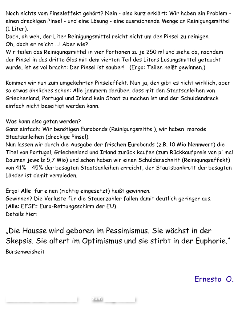 
Noch nichts vom Pinseleffekt gehört? Nein - also kurz erklärt: Wir haben ein Problem - einen dreckigen Pinsel - und eine Lösung - eine ausreichende Menge an Reinigungsmittel(1 Liter).
Doch, oh weh, der Liter Reinigungsmittel reicht nicht um den Pinsel zu reinigen.  Oh, doch er reicht ...! Aber wie?   Wir teilen das Reinigungsmittel in vier Portionen zu je 250 ml und siehe da, nachdem der Pinsel in das dritte Glas mit dem vierten Teil des Liters Lösungsmittel getaucht wurde, ist es vollbracht: Der Pinsel ist sauber!   (Ergo: Teilen heißt gewinnen.)

Kommen wir nun zum umgekehrten Pinseleffekt. Nun ja, den gibt es nicht wirklich, aber so etwas ähnliches schon: Alle jammern darüber, dass mit den Staatsanleihen von Griechenland, Portugal und Irland kein Staat zu machen ist und der Schuldendreck einfach nicht beseitigt werden kann. 

Was kann also getan werden? 
Ganz einfach: Wir benötigen Eurobonds (Reinigungsmittel), wir haben  marode Staatsanleihen (dreckige Pinsel). 
Nun lassen wir durch die Ausgabe der frischen Eurobonds (z.B. 10 Mio Nennwert) die Titel von Portugal, Griechenland und Irland zurück kaufen (zum Rückkaufpreis von pi mal Daumen jeweils 5,7 Mio) und schon haben wir einen Schuldenschnitt (Reinigungseffekt) von 41% - 45% der besagten Staatsanleihen erreicht, der Staatsbankrott der besagten Länder ist damit vermieden. 

Ergo: Alle  für einen (richtig eingesetzt) heißt gewinnen.  Gewinnen? Die Verluste für die Steuerzahler fallen damit deutlich geringer aus.
(Alle: EFSF= Euro-Rettungsschirm der EU)
Details hier:  Best Börsen Blog - Jetzt helfen nur noch Eurobonds

„Die Hausse wird geboren im Pessimismus. Sie wächst in der Skepsis. Sie altert im Optimismus und sie stirbt in der Euphorie.“ Börsenweisheit  

Ernesto  O.

Schreibe einen Kommentar         zum Blog-Archiv