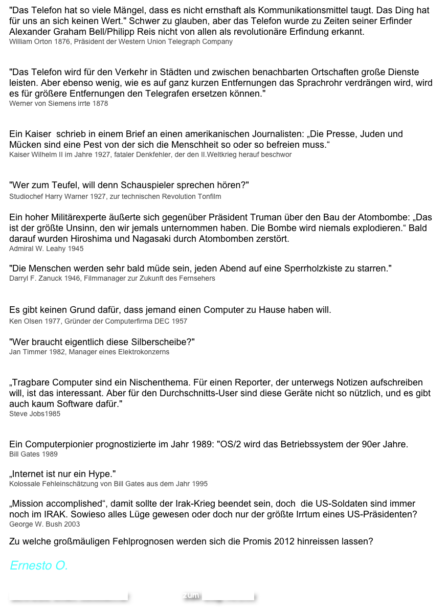 "Das Telefon hat so viele Mängel, dass es nicht ernsthaft als Kommunikationsmittel taugt. Das Ding hat für uns an sich keinen Wert." Schwer zu glauben, aber das Telefon wurde zu Zeiten seiner Erfinder  Alexander Graham Bell/Philipp Reis nicht von allen als revolutionäre Erfindung erkannt. 
William Orton 1876, Präsident der Western Union Telegraph Company


"Das Telefon wird für den Verkehr in Städten und zwischen benachbarten Ortschaften große Dienste leisten. Aber ebenso wenig, wie es auf ganz kurzen Entfernungen das Sprachrohr verdrängen wird, wird es für größere Entfernungen den Telegrafen ersetzen können." 
Werner von Siemens irrte 1878


Ein Kaiser  schrieb in einem Brief an einen amerikanischen Journalisten: „Die Presse, Juden und Mücken sind eine Pest von der sich die Menschheit so oder so befreien muss.“   
Kaiser Wilhelm II im Jahre 1927, fataler Denkfehler, der den II.Weltkrieg herauf beschwor


"Wer zum Teufel, will denn Schauspieler sprechen hören?"  Studiochef Harry Warner 1927, zur technischen Revolution Tonfilm 

Ein hoher Militärexperte äußerte sich gegenüber Präsident Truman über den Bau der Atombombe: „Das ist der größte Unsinn, den wir jemals unternommen haben. Die Bombe wird niemals explodieren.“ Bald darauf wurden Hiroshima und Nagasaki durch Atombomben zerstört.  Admiral W. Leahy 1945

"Die Menschen werden sehr bald müde sein, jeden Abend auf eine Sperrholzkiste zu starren."
Darryl F. Zanuck 1946, Filmmanager zur Zukunft des Fernsehers
 
Es gibt keinen Grund dafür, dass jemand einen Computer zu Hause haben will.   Ken Olsen 1977, Gründer der Computerfirma DEC 1957 

"Wer braucht eigentlich diese Silberscheibe?"
Jan Timmer 1982, Manager eines Elektrokonzerns


„Tragbare Computer sind ein Nischenthema. Für einen Reporter, der unterwegs Notizen aufschreiben will, ist das interessant. Aber für den Durchschnitts-User sind diese Geräte nicht so nützlich, und es gibt auch kaum Software dafür." 
Steve Jobs1985
 

Ein Computerpionier prognostizierte im Jahr 1989: "OS/2 wird das Betriebssystem der 90er Jahre. 
Bill Gates 1989

„Internet ist nur ein Hype."  Kolossale Fehleinschätzung von Bill Gates aus dem Jahr 1995

„Mission accomplished“, damit sollte der Irak-Krieg beendet sein, doch  die US-Soldaten sind immer noch im IRAK. Sowieso alles Lüge gewesen oder doch nur der größte Irrtum eines US-Präsidenten?
George W. Bush 2003

Zu welche großmäuligen Fehlprognosen werden sich die Promis 2012 hinreissen lassen? 

Ernesto O.  
Schreibe einen Kommentar                    zum Blog-Archiv