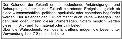 Der Kalender der Zukunft enthält bedeutende Ankündigungen und Behauptungen über in der Zukunft eintretende Ereignisse, gleich ob diese wissenschaftlich, politisch, spekulativ oder esoterisch begründet werden. Der Kalender der Zukunft macht auch keine Aussagen über den Sinn oder Unsinn dieser Vorhersagen. Sofern möglich werden diese mit Bild- und Tonmaterial oder Link belegt.  Über die Wahrscheinlichkeit des Eintreffens mögen die Leser unter Verwendung ihrer 7 Sinne selbst urteilen.       