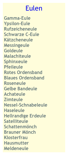 Eulen 
Gamma-Eule
Ypsilon-Eule
Rufzeicheneule
Schwarze C-Eule
Kätzcheneule
Messingeule
Goldeule
Malachiteule
Sphinxeule
Pfeileule
Rotes Ordensband
Blaues Ordensband
Roseneule
Gelbe Bandeule
Achateule
Zimteule
Nessel-Schnabeleule
Haseleule
Hellrandige Erdeule
Satelliteule Schattenmönch
Brauner Mönch
Klosterfrau
Hausmutter
Meldeneule 