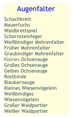 Augenfalter
Schachbrett
Mauerfuchs
Waldbrettspiel
Schornsteinfeger
Weißbindiger Mohrenfalter
Früher Mohrenfalter
Graubindiger Mohrenfalter
Kleines Ochsenauge
Großes Ochsenauge Gelbes Ochsenauge
Rostbinde
Blaukernauge
Kleines Wiesenvögelein
Weißbindiges Wiesenvögelein 
Großer Waldportier
Weißer Waldportier