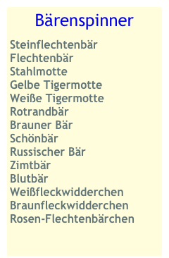 Bärenspinner
Steinflechtenbär
Flechtenbär 
Stahlmotte
Gelbe Tigermotte
Weiße Tigermotte
Rotrandbär
Brauner Bär
Schönbär
Russischer Bär
Zimtbär
Blutbär
Weißfleckwidderchen Braunfleckwidderchen Rosen-Flechtenbärchen