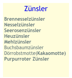 Zünsler
Brennesselzünsler
Nesselzünsler
Seerosenzünsler
Heuzünsler
Mehlzünsler
Buchsbaumzünsler
Dörrobstmotte(Kakaomotte) Purpurroter Zünsler